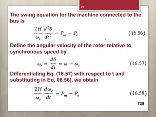 The swing equation for the machine connected to the
bus is
Define the angular velocity of the rotor relative to
synchronous speed by
Differentiating Eq. (16.57) with respect to t and
substituting in Eq. 06.56), we obtain
720
29
 