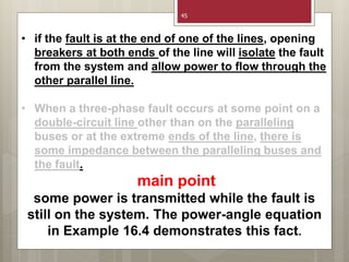 45
• if the fault is at the end of one of the lines, opening
breakers at both ends of the line will isolate the fault
from the system and allow power to flow through the
other parallel line.
• When a three-phase fault occurs at some point on a
double-circuit line other than on the paralleling
buses or at the extreme ends of the line, there is
some impedance between the paralleling buses and
the fault.
main point
some power is transmitted while the fault is
still on the system. The power-angle equation
in Example 16.4 demonstrates this fact.
 