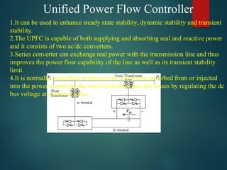Unified Power Flow Controller
1.It can be used to enhance steady state stability, dynamic stability and transient
stability.
2.The UPFC is capable of both supplying and absorbing real and reactive power
and it consists of two ac/dc converters.
3.Series converter can exchange real power with the transmission line and thus
improves the power flow capability of the line as well as its transient stability
limit.
4.It is normally controlled to balance the real power absorbed from or injected
into the power system by the series converter plus the losses by regulating the dc
bus voltage at a desired value.
 