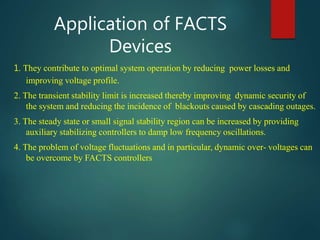 Application of FACTS
Devices
1. They contribute to optimal system operation by reducing power losses and
improving voltage profile.
2. The transient stability limit is increased thereby improving dynamic security of
the system and reducing the incidence of blackouts caused by cascading outages.
3. The steady state or small signal stability region can be increased by providing
auxiliary stabilizing controllers to damp low frequency oscillations.
4. The problem of voltage fluctuations and in particular, dynamic over- voltages can
be overcome by FACTS controllers
 