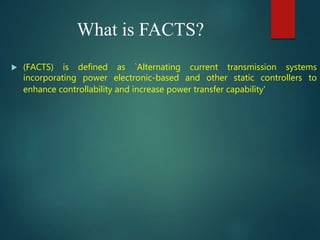 What is FACTS?
 (FACTS) is defined as `Alternating current transmission systems
incorporating power electronic-based and other static controllers to
enhance controllability and increase power transfer capability'
 