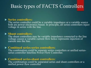Basic types of FACTS Controllers
 Series controllers:
The series controller could be a variable impedance or a variable source
both are power electronics based. In principle, all series controllers inject
voltage in series with the line.
 Shunt controllers:
The shunt controllers may be variable impedance connected to the line
voltage causes a variable current flow hence represents injection of
current into the line.
 Combined series-series controllers:
The combination could be separate series controllers or unified series-
series controller Interline Power Flow Controller.
 Combined series-shunt controllers:
The combination could be separated series and shunt controllers or a
unified power flow controller
 