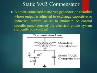 Static VAR Compensator
 A shunt-connected static var generator or absorber
whose output is adjusted to exchange capacitive or
inductive current so as to maintain or control
speciﬁc parameters of the electrical power system
(typically bus voltage)
 