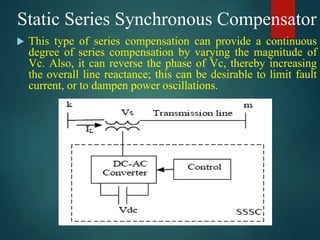 Static Series Synchronous Compensator
 This type of series compensation can provide a continuous
degree of series compensation by varying the magnitude of
Vc. Also, it can reverse the phase of Vc, thereby increasing
the overall line reactance; this can be desirable to limit fault
current, or to dampen power oscillations.
 