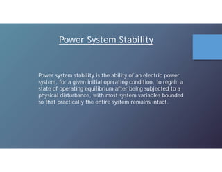 Power System Stability
Power system stability is the ability of an electric power
system, for a given initial operating condition, to regain a
state of operating equilibrium after being subjected to a
physical disturbance, with most system variables bounded
so that practically the entire system remains intact.
 