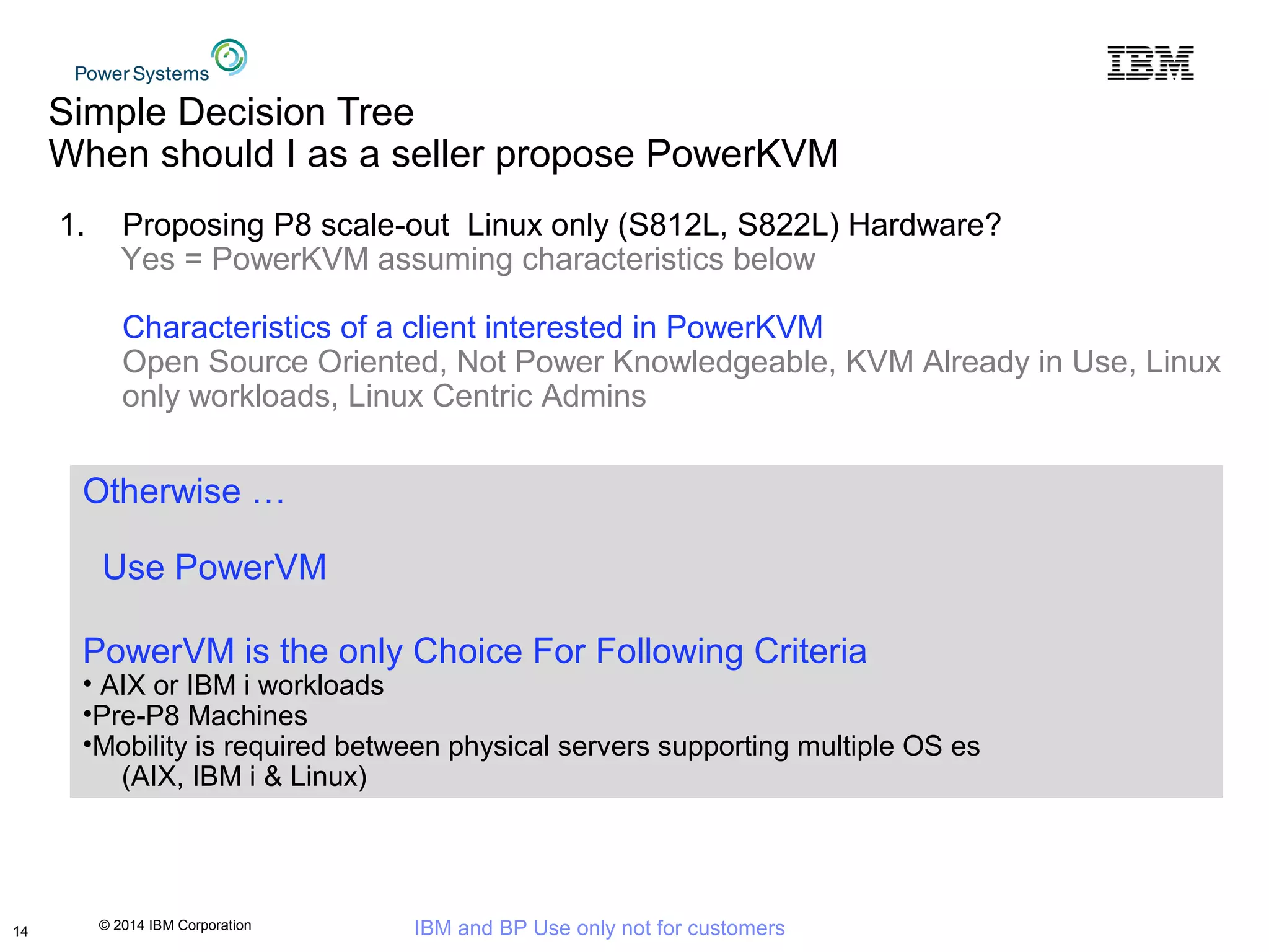 © 2014 IBM Corporation IBM and BP Use only not for customers
Simple Decision Tree
When should I as a seller propose PowerKVM
14
1. Proposing P8 scale-out Linux only (S812L, S822L) Hardware?
Yes = PowerKVM assuming characteristics below
Characteristics of a client interested in PowerKVM
Open Source Oriented, Not Power Knowledgeable, KVM Already in Use, Linux
only workloads, Linux Centric Admins
Otherwise …
Use PowerVM
PowerVM is the only Choice For Following Criteria
• AIX or IBM i workloads
•Pre-P8 Machines
•Mobility is required between physical servers supporting multiple OS es
(AIX, IBM i & Linux)
 