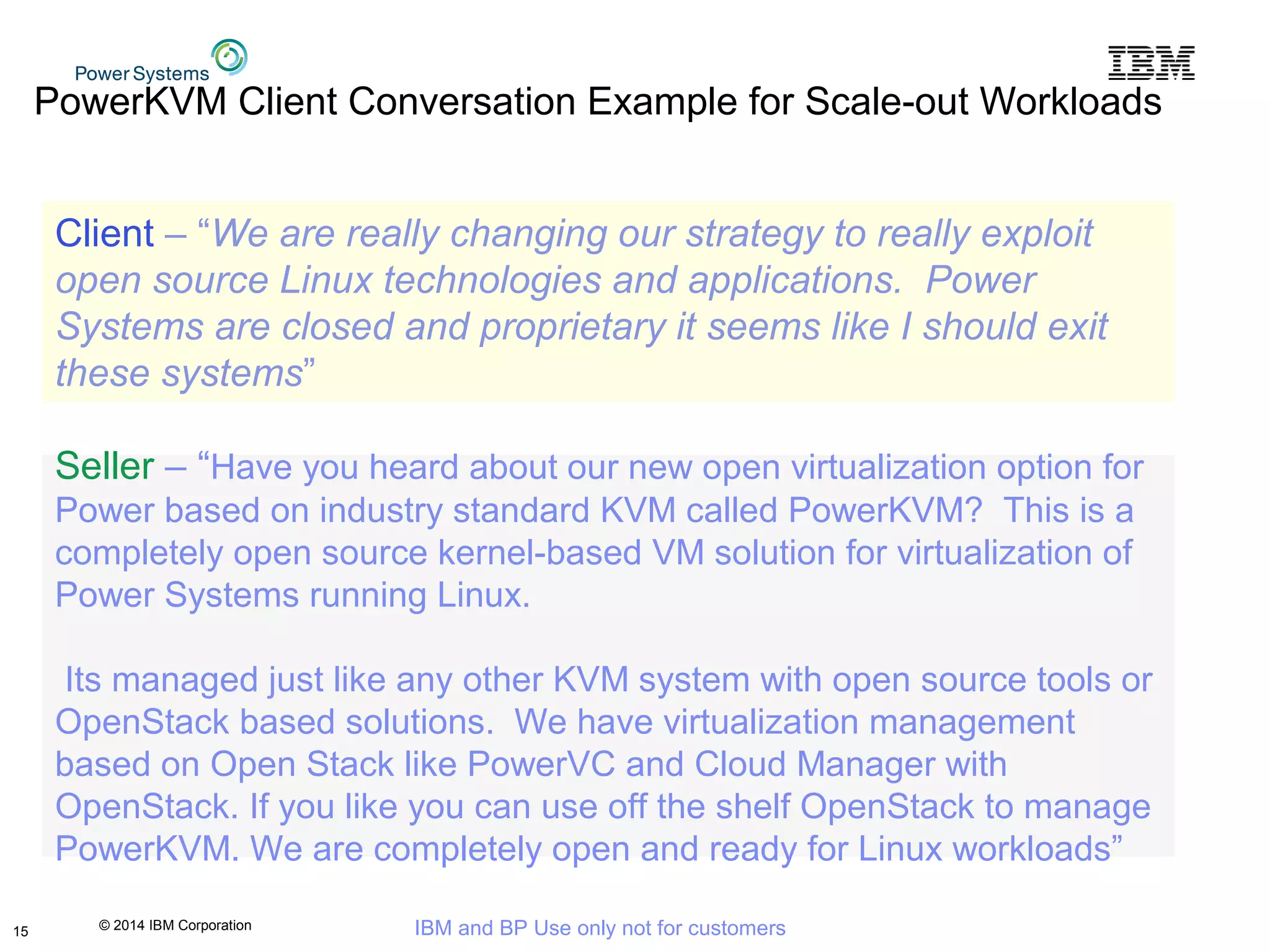 © 2014 IBM Corporation IBM and BP Use only not for customers
PowerKVM Client Conversation Example for Scale-out Workloads
15
Client – “We are really changing our strategy to really exploit
open source Linux technologies and applications. Power
Systems are closed and proprietary it seems like I should exit
these systems”
Seller – “Have you heard about our new open virtualization option for
Power based on industry standard KVM called PowerKVM? This is a
completely open source kernel-based VM solution for virtualization of
Power Systems running Linux.
Its managed just like any other KVM system with open source tools or
OpenStack based solutions. We have virtualization management
based on Open Stack like PowerVC and Cloud Manager with
OpenStack. If you like you can use off the shelf OpenStack to manage
PowerKVM. We are completely open and ready for Linux workloads”
 