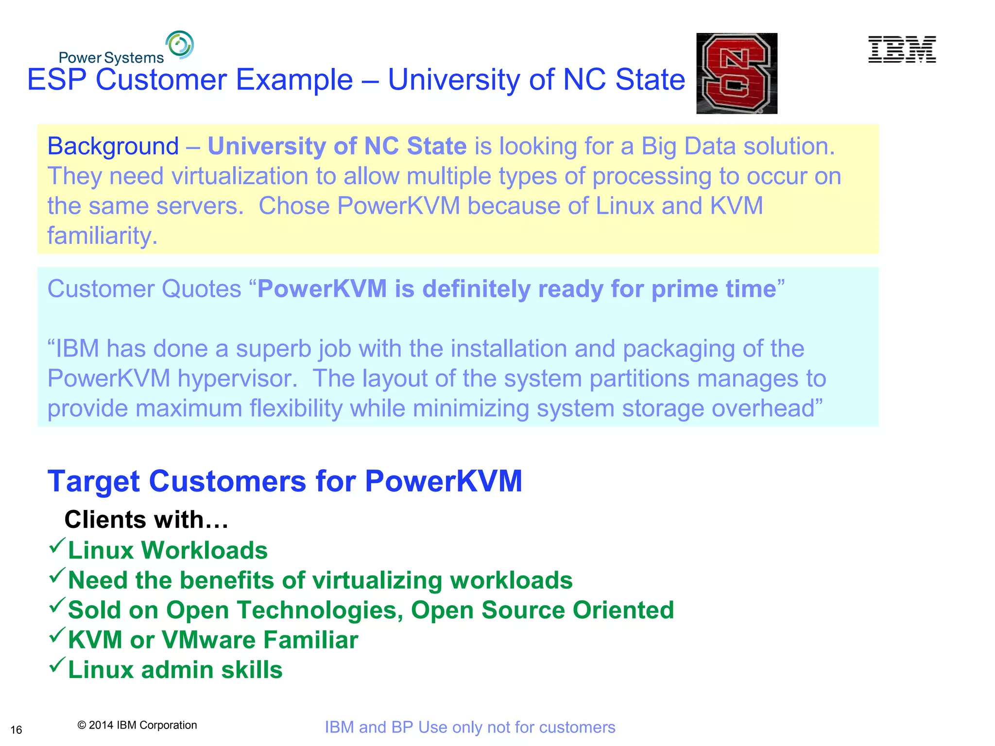 © 2014 IBM Corporation IBM and BP Use only not for customers
ESP Customer Example – University of NC State
16
Background – University of NC State is looking for a Big Data solution.
They need virtualization to allow multiple types of processing to occur on
the same servers. Chose PowerKVM because of Linux and KVM
familiarity.
Customer Quotes “PowerKVM is definitely ready for prime time”
“IBM has done a superb job with the installation and packaging of the
PowerKVM hypervisor. The layout of the system partitions manages to
provide maximum flexibility while minimizing system storage overhead”
Target Customers for PowerKVM
Clients with…
Linux Workloads
Need the benefits of virtualizing workloads
Sold on Open Technologies, Open Source Oriented
KVM or VMware Familiar
Linux admin skills
 