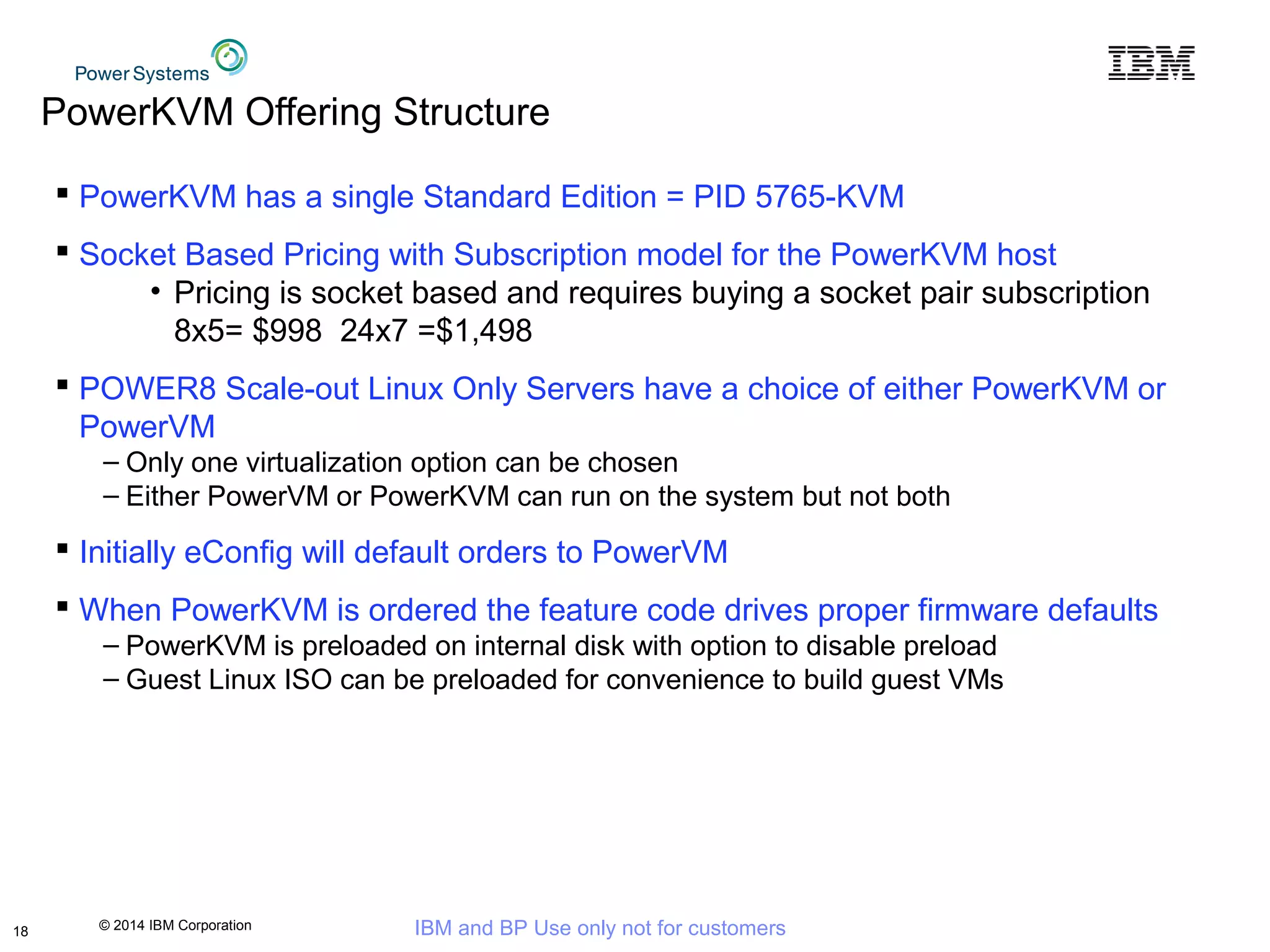 © 2014 IBM Corporation IBM and BP Use only not for customers
PowerKVM Offering Structure
 PowerKVM has a single Standard Edition = PID 5765-KVM
 Socket Based Pricing with Subscription model for the PowerKVM host
• Pricing is socket based and requires buying a socket pair subscription
8x5= $998 24x7 =$1,498
 POWER8 Scale-out Linux Only Servers have a choice of either PowerKVM or
PowerVM
– Only one virtualization option can be chosen
– Either PowerVM or PowerKVM can run on the system but not both
 Initially eConfig will default orders to PowerVM
 When PowerKVM is ordered the feature code drives proper firmware defaults
– PowerKVM is preloaded on internal disk with option to disable preload
– Guest Linux ISO can be preloaded for convenience to build guest VMs
18
 