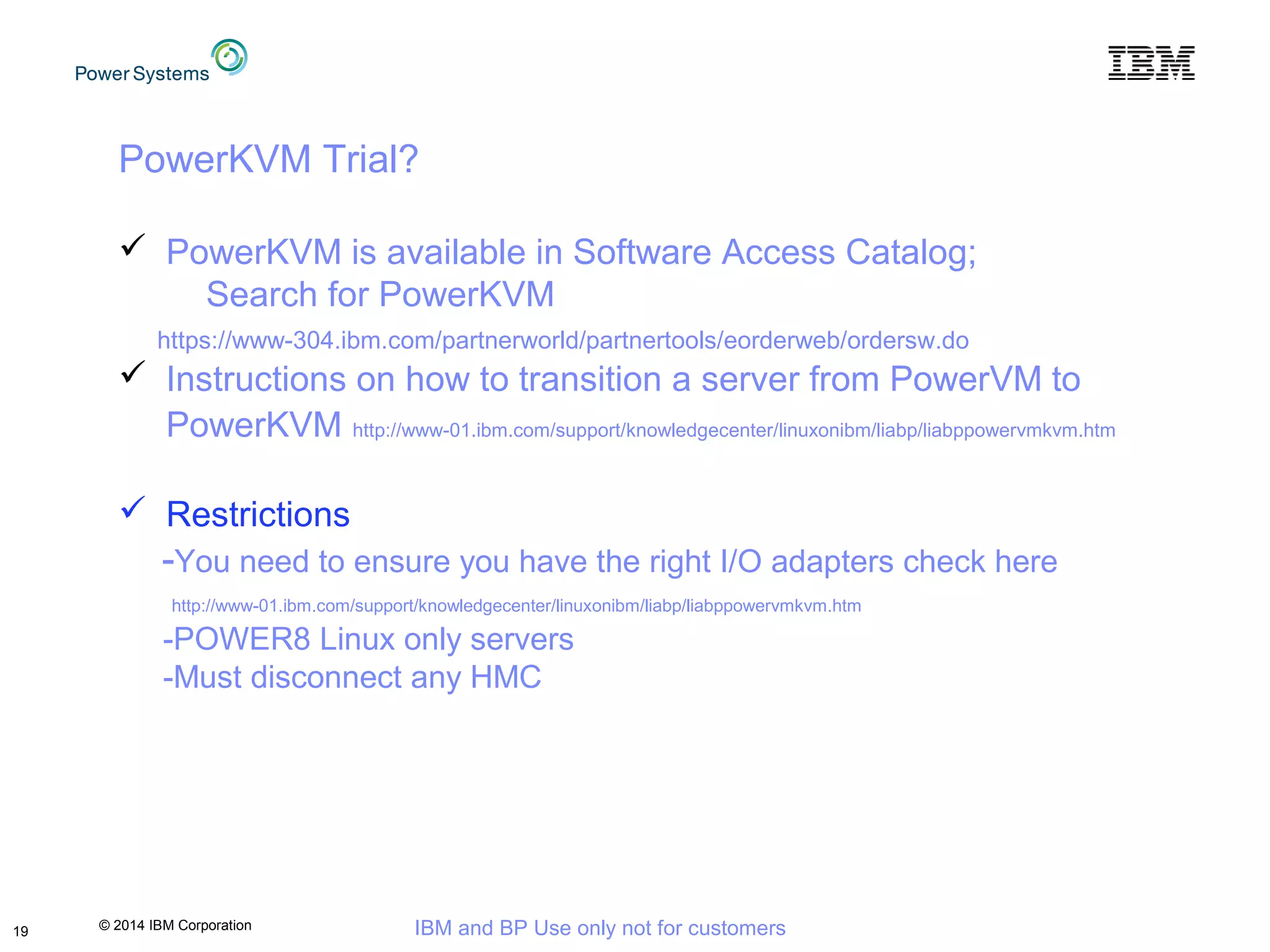 © 2014 IBM Corporation IBM and BP Use only not for customers19
PowerKVM Trial?
 PowerKVM is available in Software Access Catalog;
Search for PowerKVM
https://www-304.ibm.com/partnerworld/partnertools/eorderweb/ordersw.do
 Instructions on how to transition a server from PowerVM to
PowerKVM http://www-01.ibm.com/support/knowledgecenter/linuxonibm/liabp/liabppowervmkvm.htm
 Restrictions
-You need to ensure you have the right I/O adapters check here
http://www-01.ibm.com/support/knowledgecenter/linuxonibm/liabp/liabppowervmkvm.htm
-POWER8 Linux only servers
-Must disconnect any HMC
 