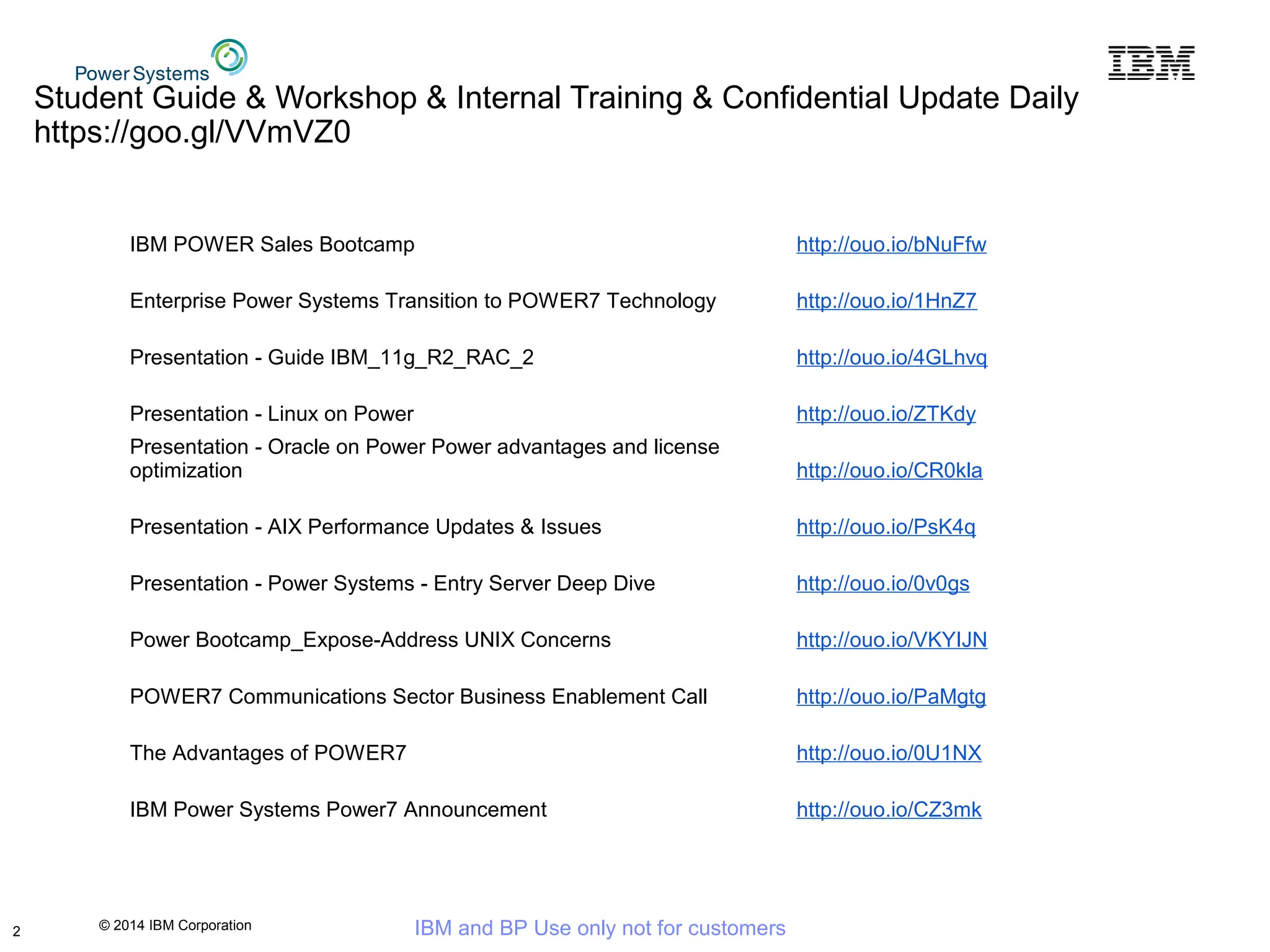 © 2014 IBM Corporation IBM and BP Use only not for customers
Student Guide & Workshop & Internal Training & Confidential Update Daily
https://goo.gl/VVmVZ0
IBM POWER Sales Bootcamp http://ouo.io/bNuFfw
Enterprise Power Systems Transition to POWER7 Technology http://ouo.io/1HnZ7
Presentation - Guide IBM_11g_R2_RAC_2 http://ouo.io/4GLhvq
Presentation - Linux on Power http://ouo.io/ZTKdy
Presentation - Oracle on Power Power advantages and license
optimization http://ouo.io/CR0kla
Presentation - AIX Performance Updates & Issues http://ouo.io/PsK4q
Presentation - Power Systems - Entry Server Deep Dive http://ouo.io/0v0gs
Power Bootcamp_Expose-Address UNIX Concerns http://ouo.io/VKYIJN
POWER7 Communications Sector Business Enablement Call http://ouo.io/PaMgtg
The Advantages of POWER7 http://ouo.io/0U1NX
IBM Power Systems Power7 Announcement http://ouo.io/CZ3mk
2
 
