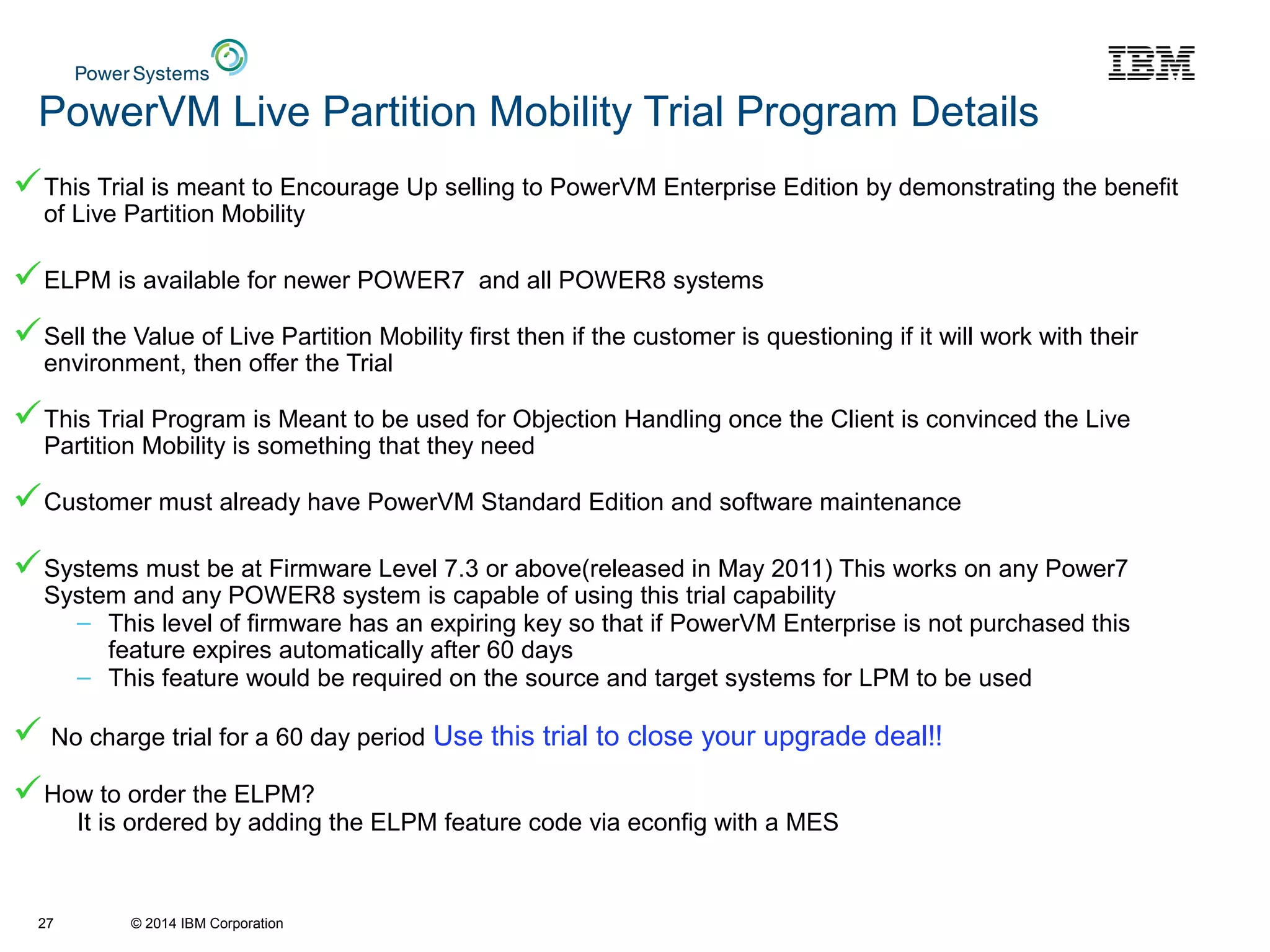 © 2014 IBM Corporation
PowerVM Live Partition Mobility Trial Program Details
This Trial is meant to Encourage Up selling to PowerVM Enterprise Edition by demonstrating the benefit
of Live Partition Mobility
ELPM is available for newer POWER7 and all POWER8 systems
Sell the Value of Live Partition Mobility first then if the customer is questioning if it will work with their
environment, then offer the Trial
This Trial Program is Meant to be used for Objection Handling once the Client is convinced the Live
Partition Mobility is something that they need
Customer must already have PowerVM Standard Edition and software maintenance
Systems must be at Firmware Level 7.3 or above(released in May 2011) This works on any Power7
System and any POWER8 system is capable of using this trial capability
– This level of firmware has an expiring key so that if PowerVM Enterprise is not purchased this
feature expires automatically after 60 days
– This feature would be required on the source and target systems for LPM to be used
 No charge trial for a 60 day period Use this trial to close your upgrade deal!!
How to order the ELPM?
It is ordered by adding the ELPM feature code via econfig with a MES
27
 