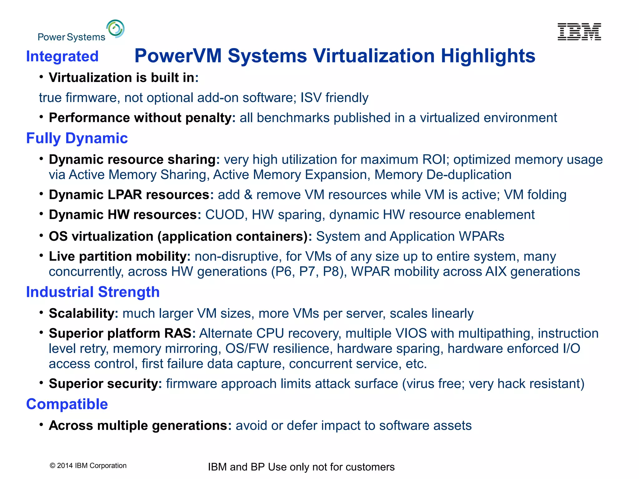 © 2014 IBM Corporation IBM and BP Use only not for customers
PowerVM Systems Virtualization HighlightsIntegrated
• Virtualization is built in:
true firmware, not optional add-on software; ISV friendly
• Performance without penalty: all benchmarks published in a virtualized environment
Fully Dynamic
• Dynamic resource sharing: very high utilization for maximum ROI; optimized memory usage
via Active Memory Sharing, Active Memory Expansion, Memory De-duplication
• Dynamic LPAR resources: add & remove VM resources while VM is active; VM folding
• Dynamic HW resources: CUOD, HW sparing, dynamic HW resource enablement
• OS virtualization (application containers): System and Application WPARs
• Live partition mobility: non-disruptive, for VMs of any size up to entire system, many
concurrently, across HW generations (P6, P7, P8), WPAR mobility across AIX generations
Industrial Strength
• Scalability: much larger VM sizes, more VMs per server, scales linearly
• Superior platform RAS: Alternate CPU recovery, multiple VIOS with multipathing, instruction
level retry, memory mirroring, OS/FW resilience, hardware sparing, hardware enforced I/O
access control, first failure data capture, concurrent service, etc.
• Superior security: firmware approach limits attack surface (virus free; very hack resistant)
Compatible
• Across multiple generations: avoid or defer impact to software assets
 