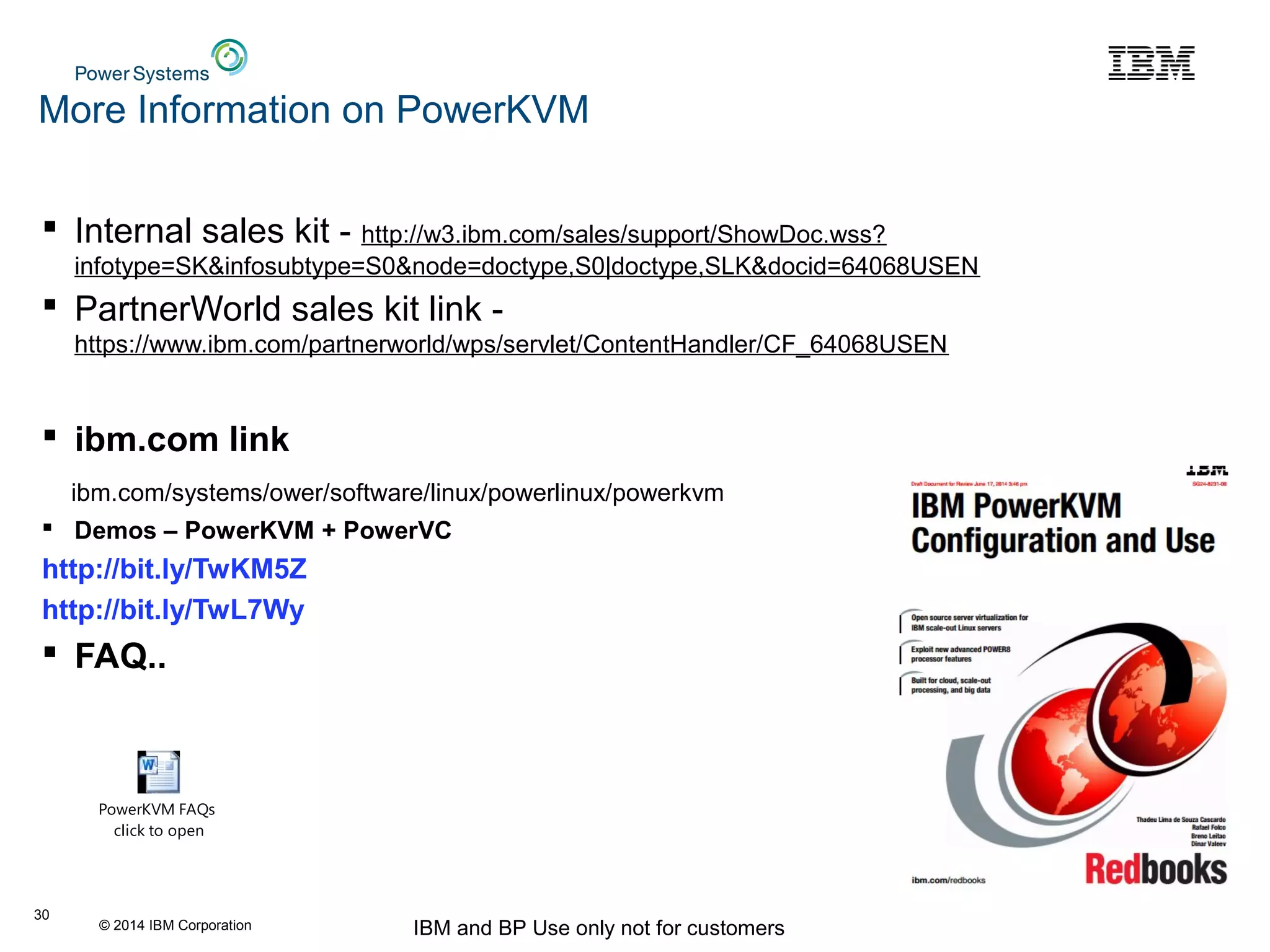 © 2014 IBM Corporation IBM and BP Use only not for customers
More Information on PowerKVM
 Internal sales kit - http://w3.ibm.com/sales/support/ShowDoc.wss?
infotype=SK&infosubtype=S0&node=doctype,S0|doctype,SLK&docid=64068USEN
 PartnerWorld sales kit link -
https://www.ibm.com/partnerworld/wps/servlet/ContentHandler/CF_64068USEN
 ibm.com link
ibm.com/systems/ower/software/linux/powerlinux/powerkvm
 Demos – PowerKVM + PowerVC
http://bit.ly/TwKM5Z
http://bit.ly/TwL7Wy
 FAQ..
30
PowerKVM FAQs
click to open
 