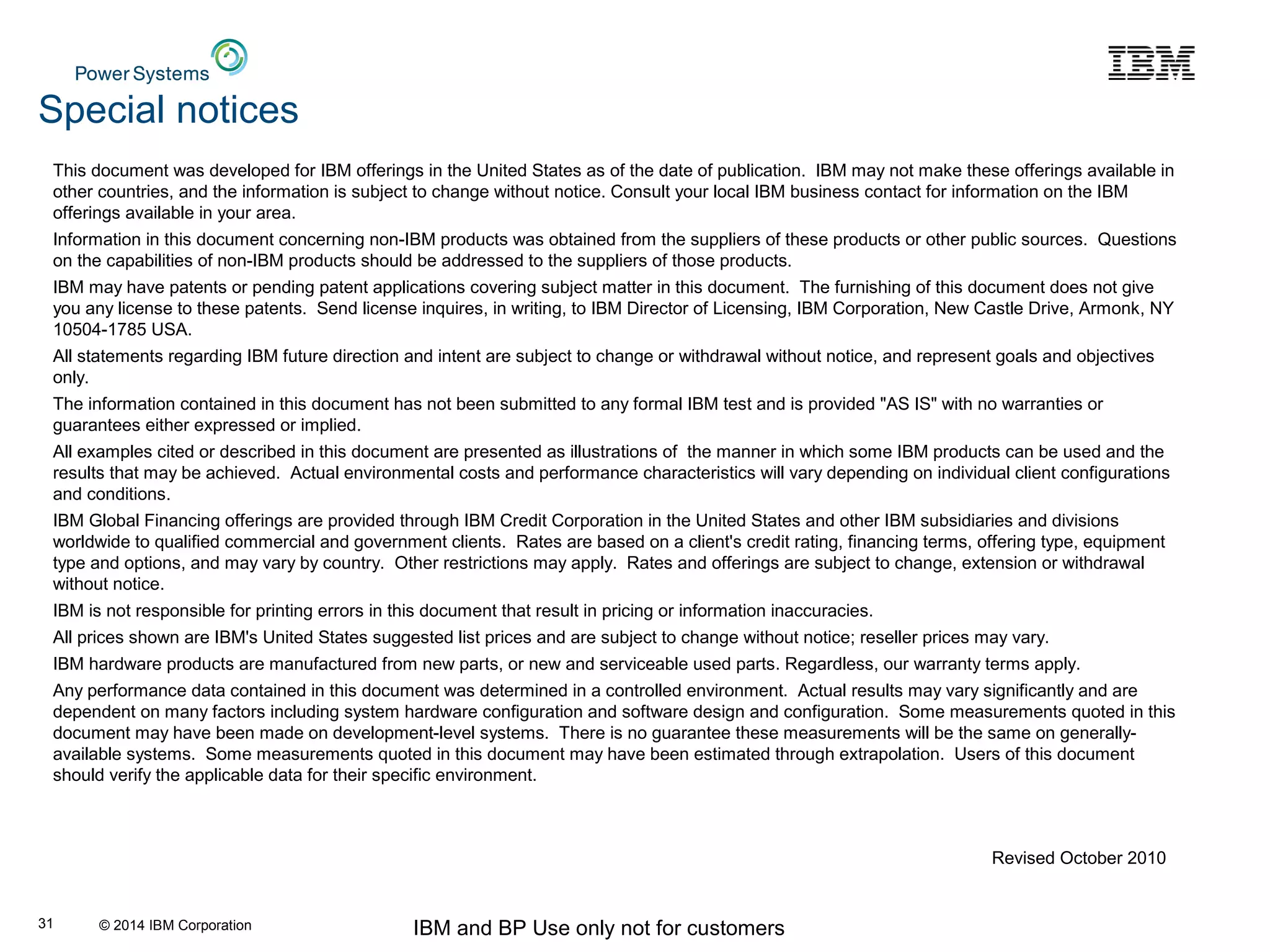 © 2014 IBM Corporation IBM and BP Use only not for customers31
This document was developed for IBM offerings in the United States as of the date of publication. IBM may not make these offerings available in
other countries, and the information is subject to change without notice. Consult your local IBM business contact for information on the IBM
offerings available in your area.
Information in this document concerning non-IBM products was obtained from the suppliers of these products or other public sources. Questions
on the capabilities of non-IBM products should be addressed to the suppliers of those products.
IBM may have patents or pending patent applications covering subject matter in this document. The furnishing of this document does not give
you any license to these patents. Send license inquires, in writing, to IBM Director of Licensing, IBM Corporation, New Castle Drive, Armonk, NY
10504-1785 USA.
All statements regarding IBM future direction and intent are subject to change or withdrawal without notice, and represent goals and objectives
only.
The information contained in this document has not been submitted to any formal IBM test and is provided "AS IS" with no warranties or
guarantees either expressed or implied.
All examples cited or described in this document are presented as illustrations of the manner in which some IBM products can be used and the
results that may be achieved. Actual environmental costs and performance characteristics will vary depending on individual client configurations
and conditions.
IBM Global Financing offerings are provided through IBM Credit Corporation in the United States and other IBM subsidiaries and divisions
worldwide to qualified commercial and government clients. Rates are based on a client's credit rating, financing terms, offering type, equipment
type and options, and may vary by country. Other restrictions may apply. Rates and offerings are subject to change, extension or withdrawal
without notice.
IBM is not responsible for printing errors in this document that result in pricing or information inaccuracies.
All prices shown are IBM's United States suggested list prices and are subject to change without notice; reseller prices may vary.
IBM hardware products are manufactured from new parts, or new and serviceable used parts. Regardless, our warranty terms apply.
Any performance data contained in this document was determined in a controlled environment. Actual results may vary significantly and are
dependent on many factors including system hardware configuration and software design and configuration. Some measurements quoted in this
document may have been made on development-level systems. There is no guarantee these measurements will be the same on generally-
available systems. Some measurements quoted in this document may have been estimated through extrapolation. Users of this document
should verify the applicable data for their specific environment.
Revised October 2010
Special notices
 