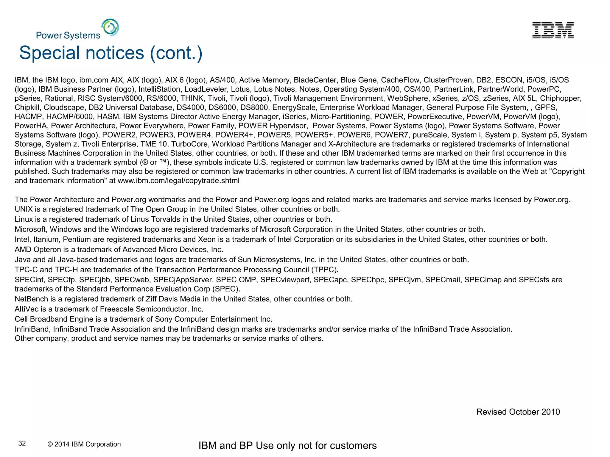 © 2014 IBM Corporation IBM and BP Use only not for customers32
IBM, the IBM logo, ibm.com AIX, AIX (logo), AIX 6 (logo), AS/400, Active Memory, BladeCenter, Blue Gene, CacheFlow, ClusterProven, DB2, ESCON, i5/OS, i5/OS
(logo), IBM Business Partner (logo), IntelliStation, LoadLeveler, Lotus, Lotus Notes, Notes, Operating System/400, OS/400, PartnerLink, PartnerWorld, PowerPC,
pSeries, Rational, RISC System/6000, RS/6000, THINK, Tivoli, Tivoli (logo), Tivoli Management Environment, WebSphere, xSeries, z/OS, zSeries, AIX 5L, Chiphopper,
Chipkill, Cloudscape, DB2 Universal Database, DS4000, DS6000, DS8000, EnergyScale, Enterprise Workload Manager, General Purpose File System, , GPFS,
HACMP, HACMP/6000, HASM, IBM Systems Director Active Energy Manager, iSeries, Micro-Partitioning, POWER, PowerExecutive, PowerVM, PowerVM (logo),
PowerHA, Power Architecture, Power Everywhere, Power Family, POWER Hypervisor, Power Systems, Power Systems (logo), Power Systems Software, Power
Systems Software (logo), POWER2, POWER3, POWER4, POWER4+, POWER5, POWER5+, POWER6, POWER7, pureScale, System i, System p, System p5, System
Storage, System z, Tivoli Enterprise, TME 10, TurboCore, Workload Partitions Manager and X-Architecture are trademarks or registered trademarks of International
Business Machines Corporation in the United States, other countries, or both. If these and other IBM trademarked terms are marked on their first occurrence in this
information with a trademark symbol (® or ™), these symbols indicate U.S. registered or common law trademarks owned by IBM at the time this information was
published. Such trademarks may also be registered or common law trademarks in other countries. A current list of IBM trademarks is available on the Web at "Copyright
and trademark information" at www.ibm.com/legal/copytrade.shtml
The Power Architecture and Power.org wordmarks and the Power and Power.org logos and related marks are trademarks and service marks licensed by Power.org.
UNIX is a registered trademark of The Open Group in the United States, other countries or both.
Linux is a registered trademark of Linus Torvalds in the United States, other countries or both.
Microsoft, Windows and the Windows logo are registered trademarks of Microsoft Corporation in the United States, other countries or both.
Intel, Itanium, Pentium are registered trademarks and Xeon is a trademark of Intel Corporation or its subsidiaries in the United States, other countries or both.
AMD Opteron is a trademark of Advanced Micro Devices, Inc.
Java and all Java-based trademarks and logos are trademarks of Sun Microsystems, Inc. in the United States, other countries or both.
TPC-C and TPC-H are trademarks of the Transaction Performance Processing Council (TPPC).
SPECint, SPECfp, SPECjbb, SPECweb, SPECjAppServer, SPEC OMP, SPECviewperf, SPECapc, SPEChpc, SPECjvm, SPECmail, SPECimap and SPECsfs are
trademarks of the Standard Performance Evaluation Corp (SPEC).
NetBench is a registered trademark of Ziff Davis Media in the United States, other countries or both.
AltiVec is a trademark of Freescale Semiconductor, Inc.
Cell Broadband Engine is a trademark of Sony Computer Entertainment Inc.
InfiniBand, InfiniBand Trade Association and the InfiniBand design marks are trademarks and/or service marks of the InfiniBand Trade Association.
Other company, product and service names may be trademarks or service marks of others.
Special notices (cont.)
Revised October 2010
 