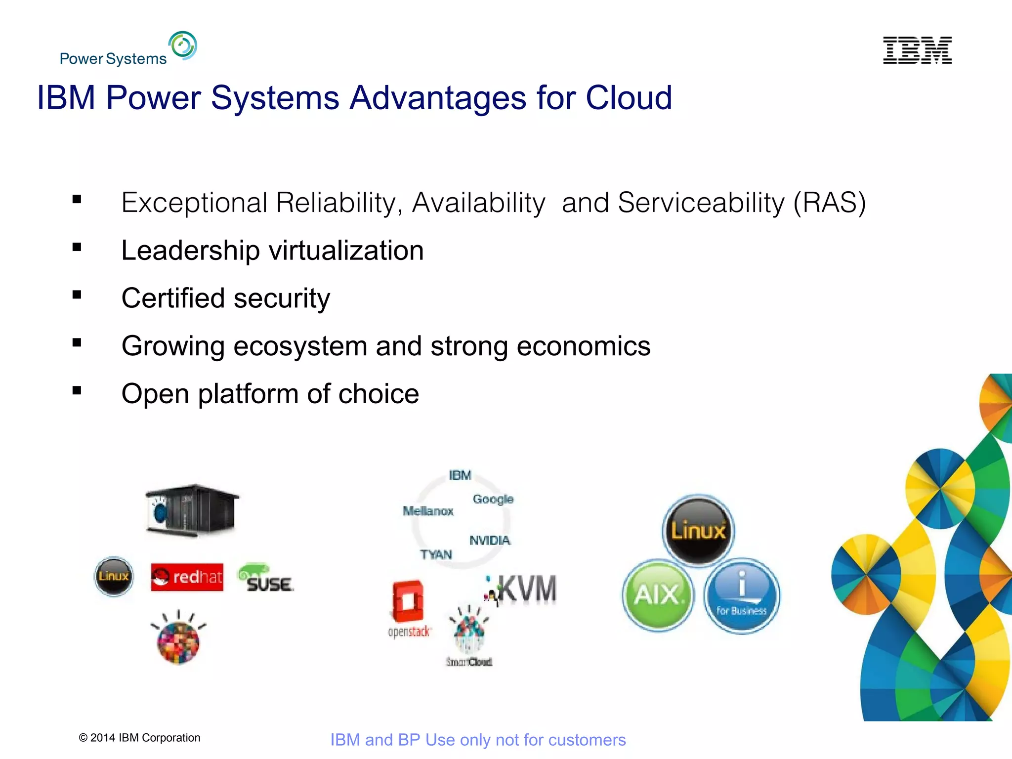 © 2014 IBM Corporation IBM and BP Use only not for customers
IBM Power Systems Advantages for Cloud
 Exceptional Reliability, Availability and Serviceability (RAS)
 Leadership virtualization
 Certified security
 Growing ecosystem and strong economics
 Open platform of choice
 