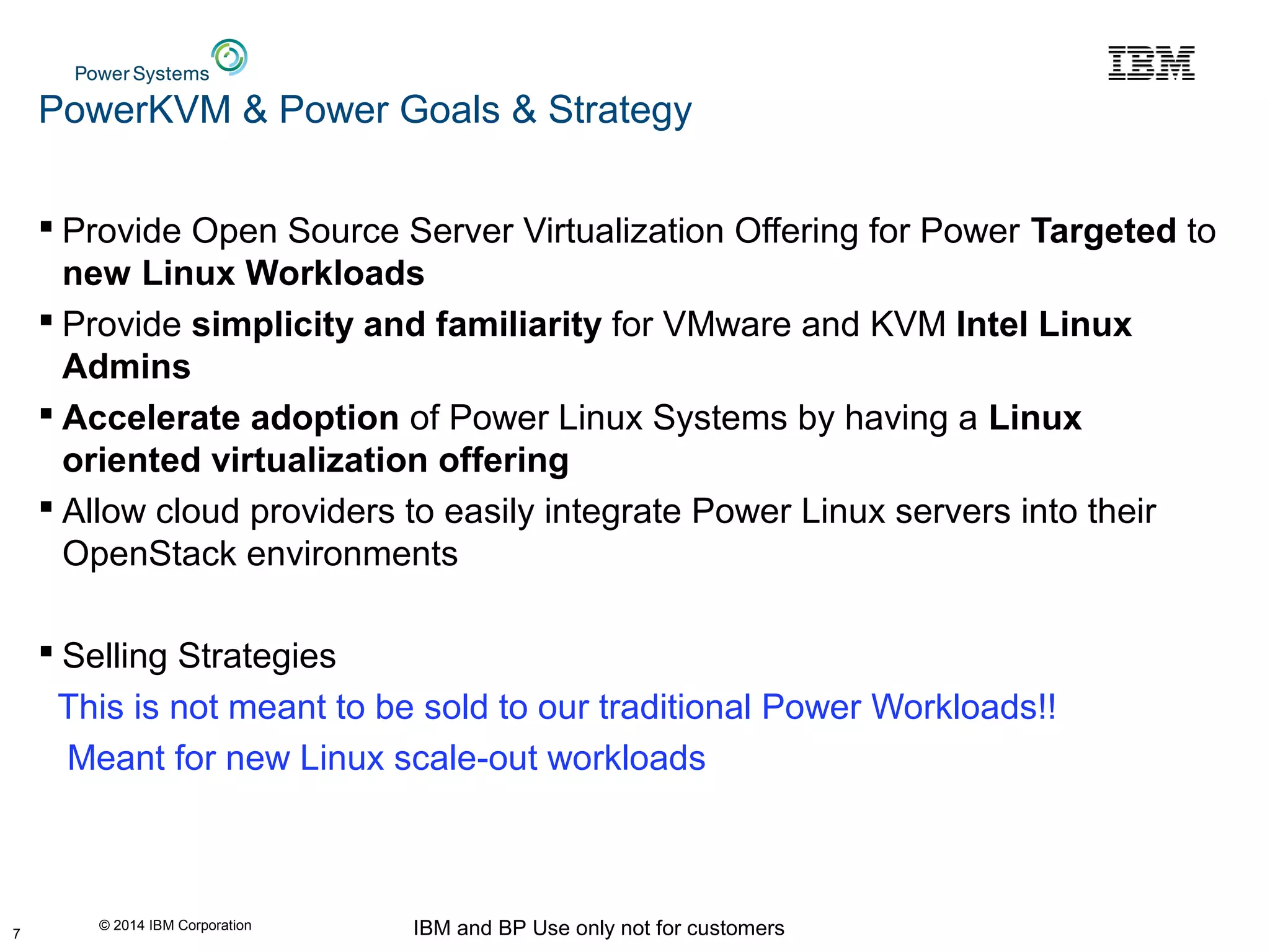 © 2014 IBM Corporation IBM and BP Use only not for customers
PowerKVM & Power Goals & Strategy
 Provide Open Source Server Virtualization Offering for Power Targeted to
new Linux Workloads
 Provide simplicity and familiarity for VMware and KVM Intel Linux
Admins
 Accelerate adoption of Power Linux Systems by having a Linux
oriented virtualization offering
 Allow cloud providers to easily integrate Power Linux servers into their
OpenStack environments
 Selling Strategies
This is not meant to be sold to our traditional Power Workloads!!
Meant for new Linux scale-out workloads
7
 