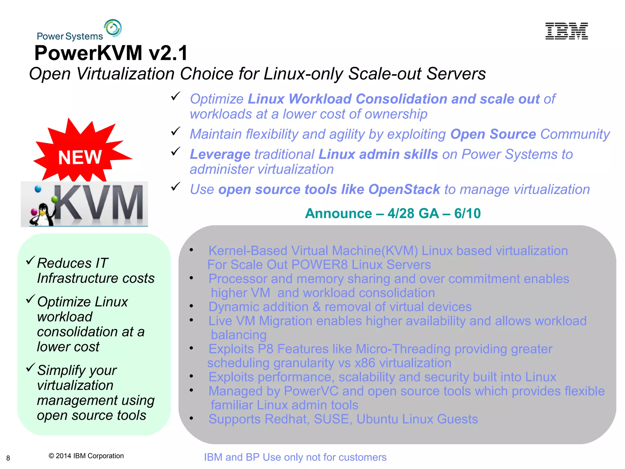 © 2014 IBM Corporation IBM and BP Use only not for customers
• Kernel-Based Virtual Machine(KVM) Linux based virtualization
For Scale Out POWER8 Linux Servers
• Processor and memory sharing and over commitment enables
higher VM and workload consolidation
• Dynamic addition & removal of virtual devices
• Live VM Migration enables higher availability and allows workload
balancing
• Exploits P8 Features like Micro-Threading providing greater
scheduling granularity vs x86 virtualization
• Exploits performance, scalability and security built into Linux
• Managed by PowerVC and open source tools which provides flexible
familiar Linux admin tools
• Supports Redhat, SUSE, Ubuntu Linux Guests
PowerKVM v2.1
Open Virtualization Choice for Linux-only Scale-out Servers
Reduces IT
Infrastructure costs
Optimize Linux
workload
consolidation at a
lower cost
Simplify your
virtualization
management using
open source tools
Announce – 4/28 GA – 6/10
 Optimize Linux Workload Consolidation and scale out of
workloads at a lower cost of ownership
 Maintain flexibility and agility by exploiting Open Source Community
 Leverage traditional Linux admin skills on Power Systems to
administer virtualization
 Use open source tools like OpenStack to manage virtualization
NEW
8
 