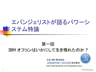 エバンジェリストが語るパワーシ
    ステム特論

              第一回
    IBM オフコンはいかにして生き残れたのか ?

              日本 IBM 株式会社
              　　　　　　　　　　　　　　　　　　安井賢克
               http://www.facebook.com/masakatsu.yasui
1                                                    © 2012 IBM Corporation
 
