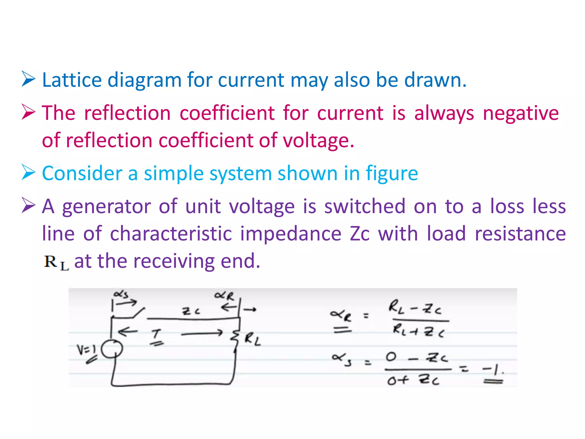  Lattice diagram for current may also be drawn.
 The reflection coefficient for current is always negative
of reflection coefficient of voltage.
 Consider a simple system shown in figure
 A generator of unit voltage is switched on to a loss less
line of characteristic impedance Zc with load resistance
RL at the receiving end.
 