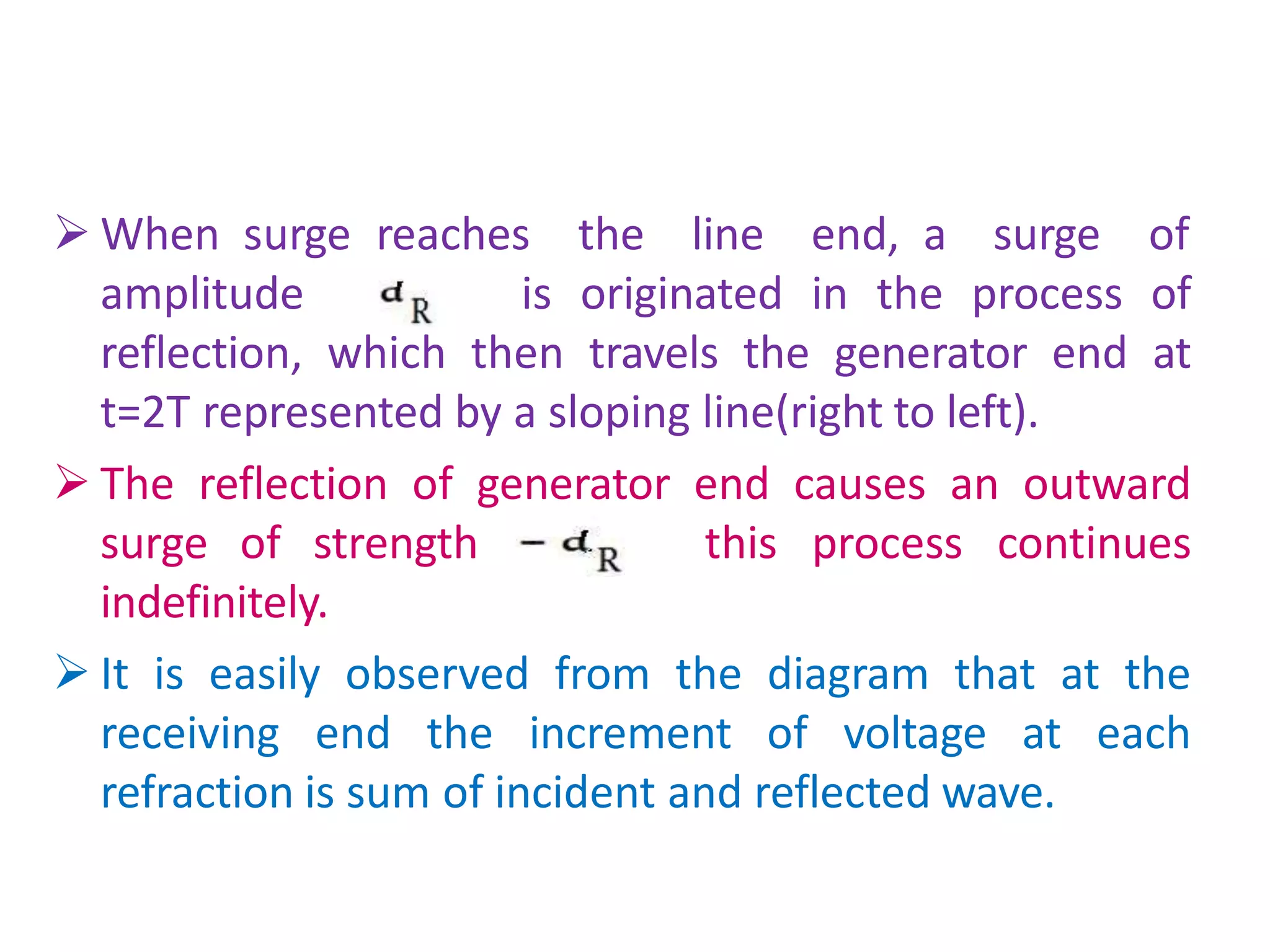  When surge reaches the line end, a surge of
amplitude is originated in the process of
reflection, which then travels the generator end at
t=2T represented by a sloping line(right to left).
 The reflection of generator end causes an outward
surge of strength this process continues
indefinitely.
 It is easily observed from the diagram that at the
receiving end the increment of voltage at each
refraction is sum of incident and reflected wave.
 