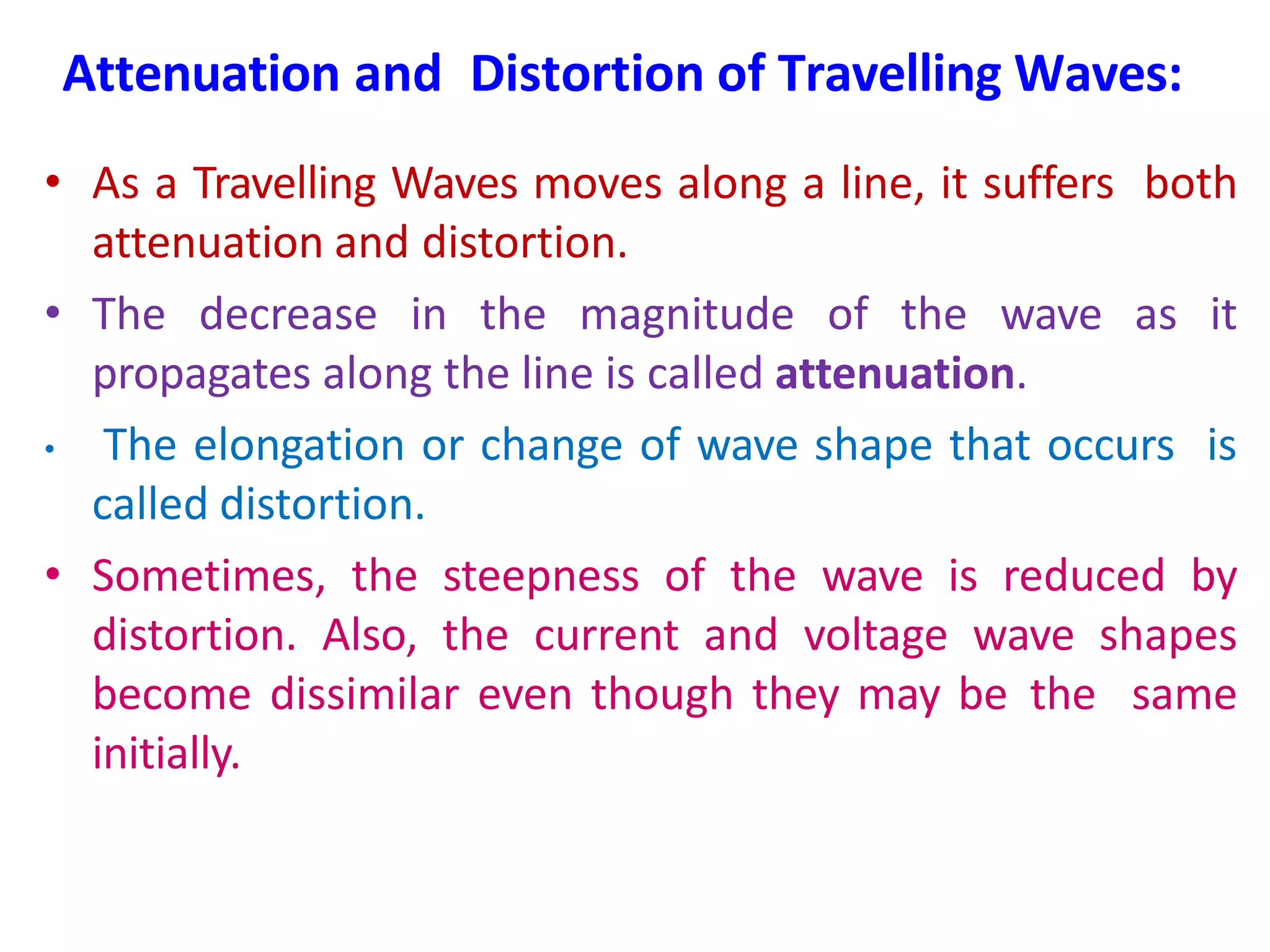 Attenuation and Distortion of Travelling Waves:
• As a Travelling Waves moves along a line, it suffers both
attenuation and distortion.
• The decrease in the magnitude of the wave as it
propagates along the line is called attenuation.
• The elongation or change of wave shape that occurs is
called distortion.
• Sometimes, the steepness of the wave is reduced by
distortion. Also, the current and voltage wave shapes
become dissimilar even though they may be the same
initially.
 
