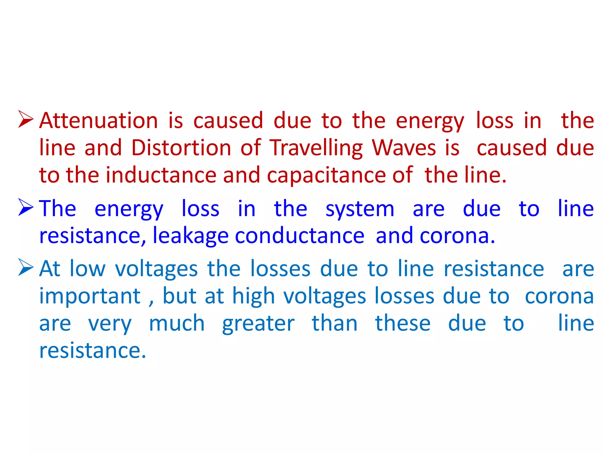 Attenuation is caused due to the energy loss in the
line and Distortion of Travelling Waves is caused due
to the inductance and capacitance of the line.
The energy loss in the system are due to line
resistance, leakage conductance and corona.
At low voltages the losses due to line resistance are
important , but at high voltages losses due to corona
are very much greater than these due to line
resistance.
 