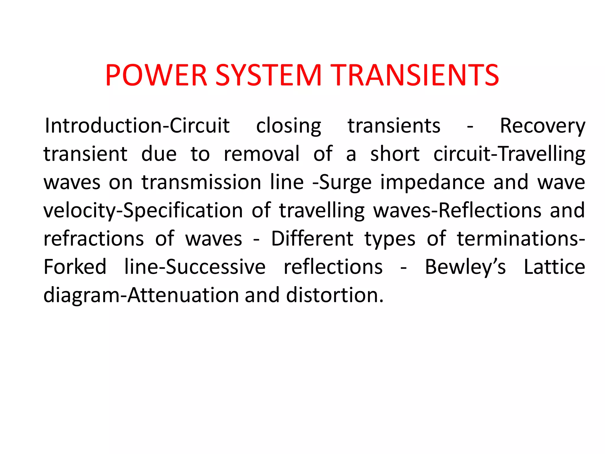 POWER SYSTEM TRANSIENTS
Introduction-Circuit closing transients - Recovery
transient due to removal of a short circuit-Travelling
waves on transmission line -Surge impedance and wave
velocity-Specification of travelling waves-Reflections and
refractions of waves - Different types of terminations-
Forked line-Successive reflections - Bewley’s Lattice
diagram-Attenuation and distortion.
 