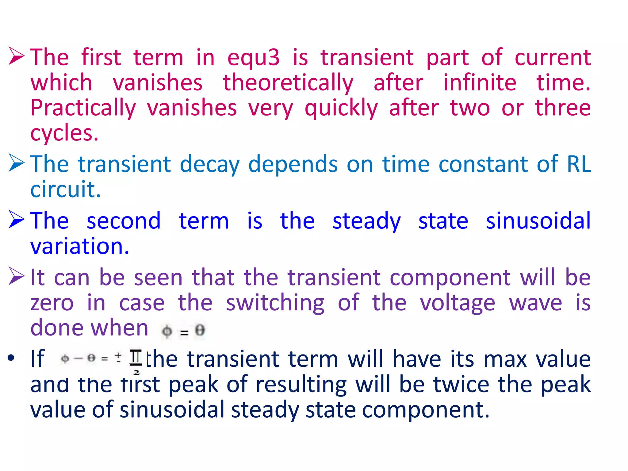 The first term in equ3 is transient part of current
which vanishes theoretically after infinite time.
Practically vanishes very quickly after two or three
cycles.
The transient decay depends on time constant of RL
circuit.
The second term is the steady state sinusoidal
variation.
It can be seen that the transient component will be
zero in case the switching of the voltage wave is
done when
• If , ,the transient term will have its max value
and the first peak of resulting will be twice the peak
value of sinusoidal steady state component.
 