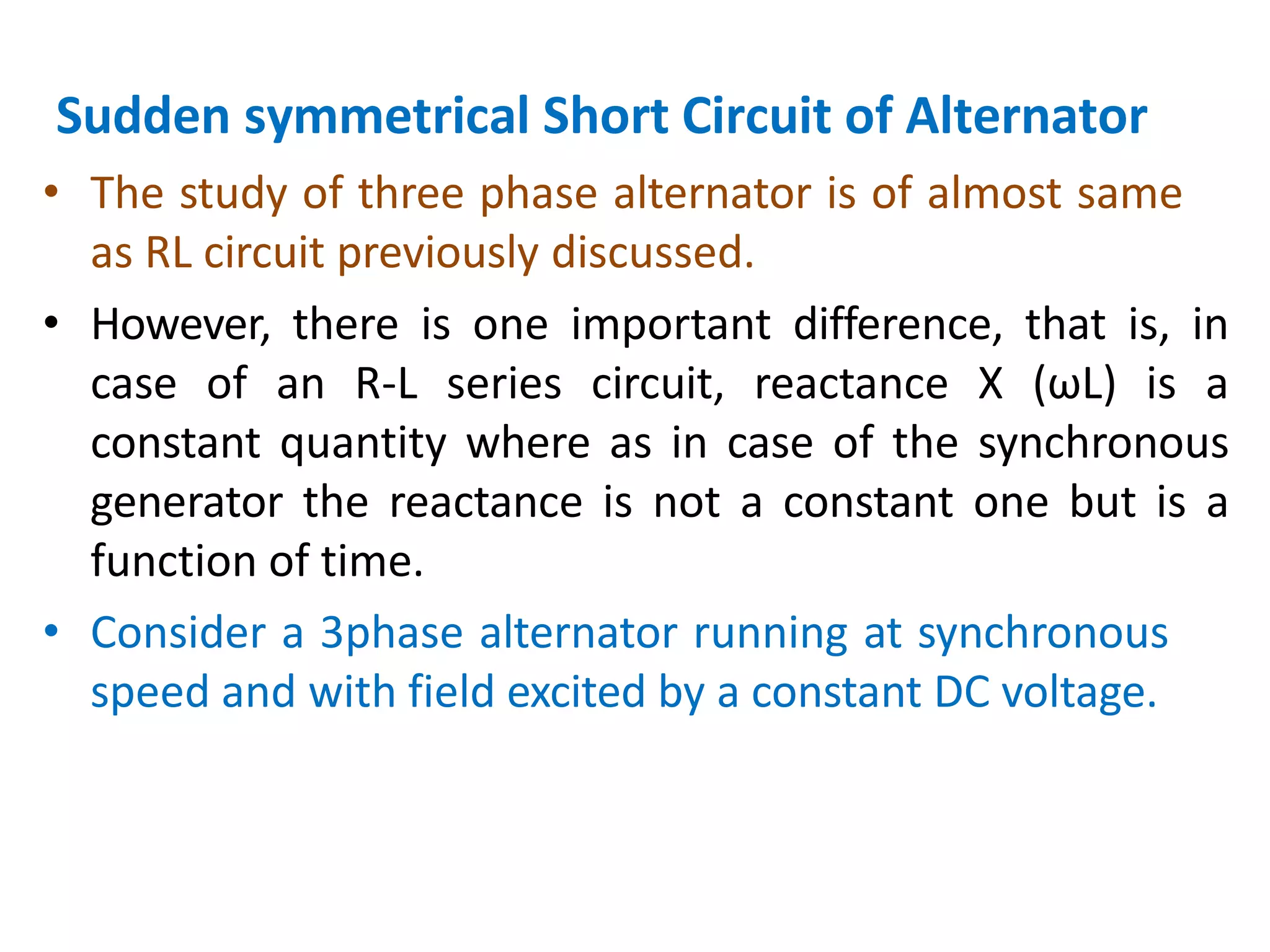 Sudden symmetrical Short Circuit of Alternator
• The study of three phase alternator is of almost same
as RL circuit previously discussed.
• However, there is one important difference, that is, in
case of an R-L series circuit, reactance X (ωL) is a
constant quantity where as in case of the synchronous
generator the reactance is not a constant one but is a
function of time.
• Consider a 3phase alternator running at synchronous
speed and with field excited by a constant DC voltage.
 