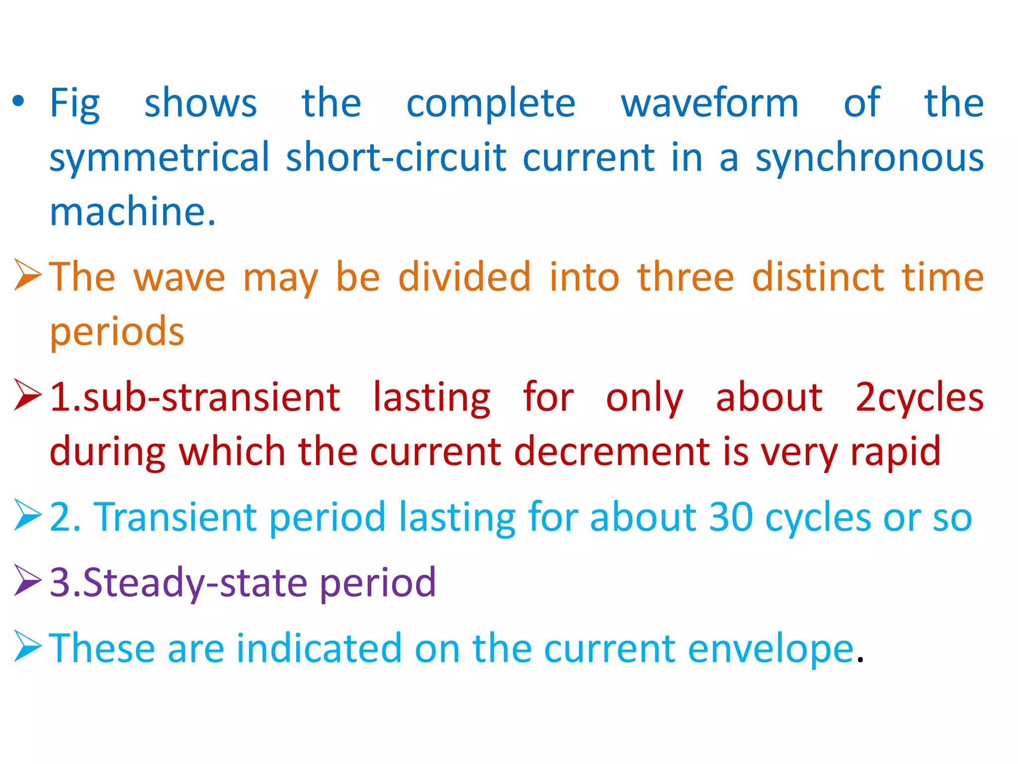 • Fig shows the complete waveform of the
symmetrical short-circuit current in a synchronous
machine.
The wave may be divided into three distinct time
periods
1.sub-stransient lasting for only about 2cycles
during which the current decrement is very rapid
2. Transient period lasting for about 30 cycles or so
3.Steady-state period
These are indicated on the current envelope.
 