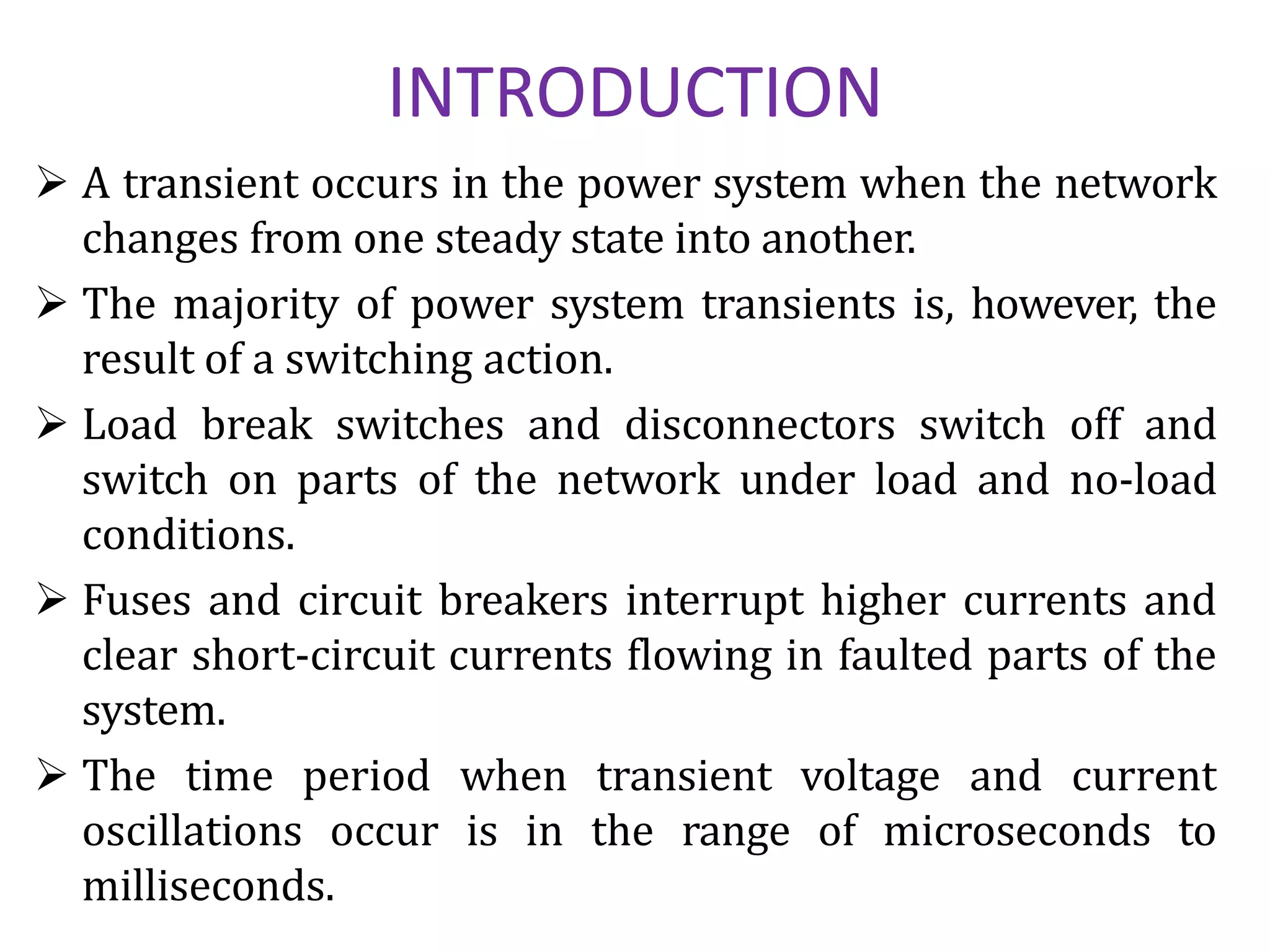  A transient occurs in the power system when the network
changes from one steady state into another.
 The majority of power system transients is, however, the
result of a switching action.
 Load break switches and disconnectors switch off and
switch on parts of the network under load and no-load
conditions.
 Fuses and circuit breakers interrupt higher currents and
clear short-circuit currents flowing in faulted parts of the
system.
 The time period when transient voltage and current
oscillations occur is in the range of microseconds to
milliseconds.
INTRODUCTION
 
