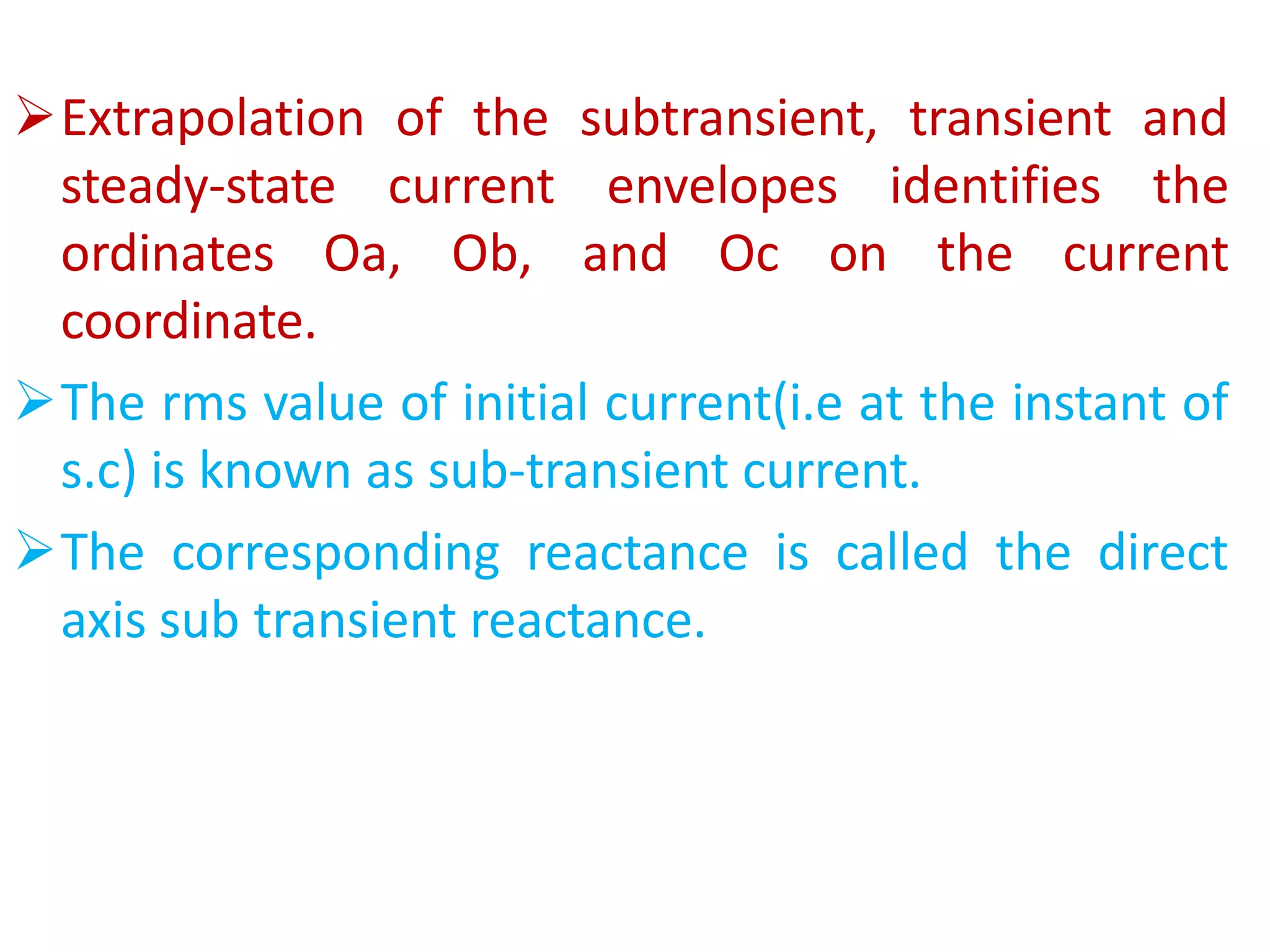 Extrapolation of the subtransient, transient and
steady-state current envelopes identifies the
ordinates Oa, Ob, and Oc on the current
coordinate.
The rms value of initial current(i.e at the instant of
s.c) is known as sub-transient current.
The corresponding reactance is called the direct
axis sub transient reactance.
 