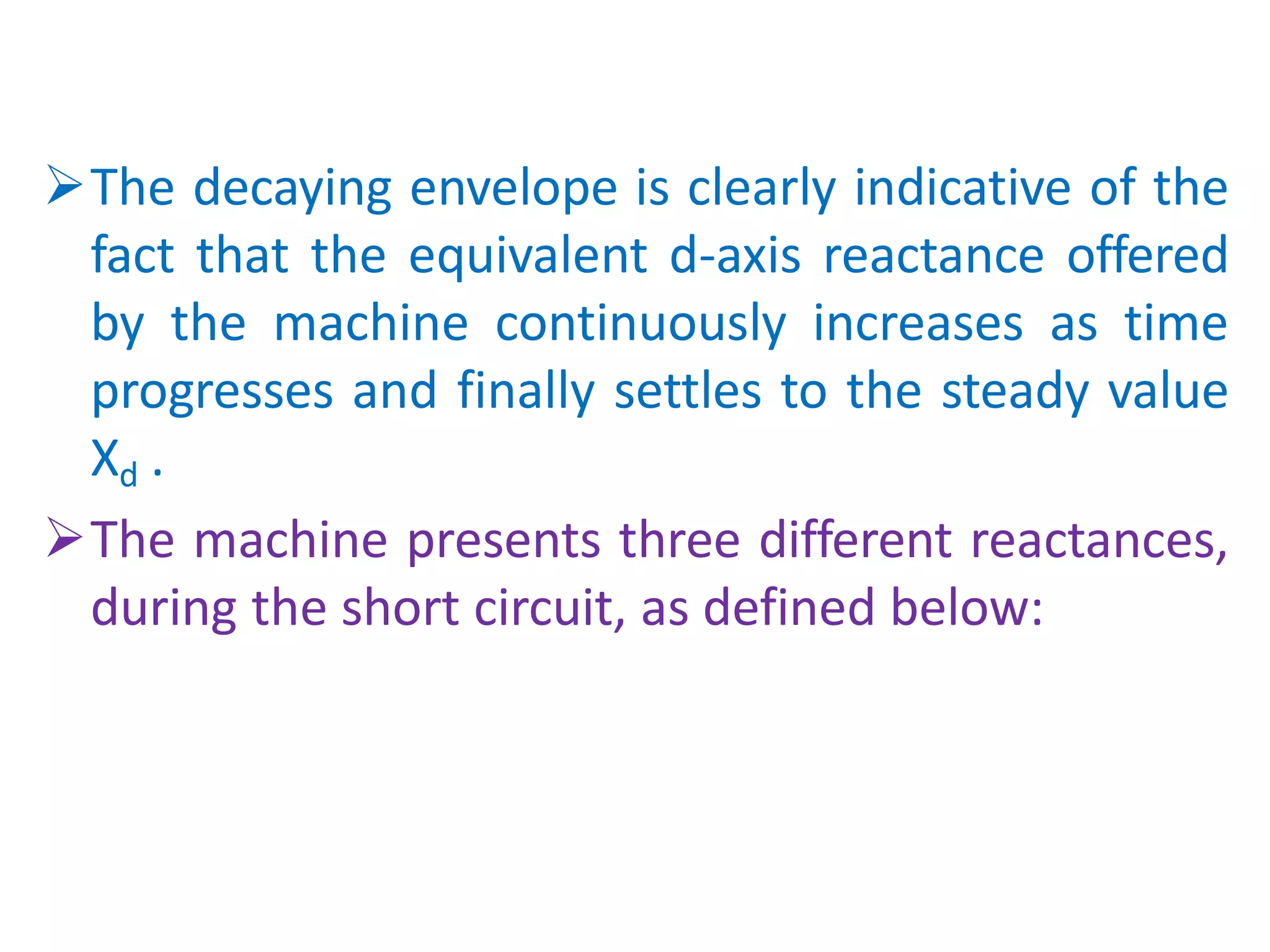 The decaying envelope is clearly indicative of the
fact that the equivalent d-axis reactance offered
by the machine continuously increases as time
progresses and finally settles to the steady value
Xd .
The machine presents three different reactances,
during the short circuit, as defined below:
 
