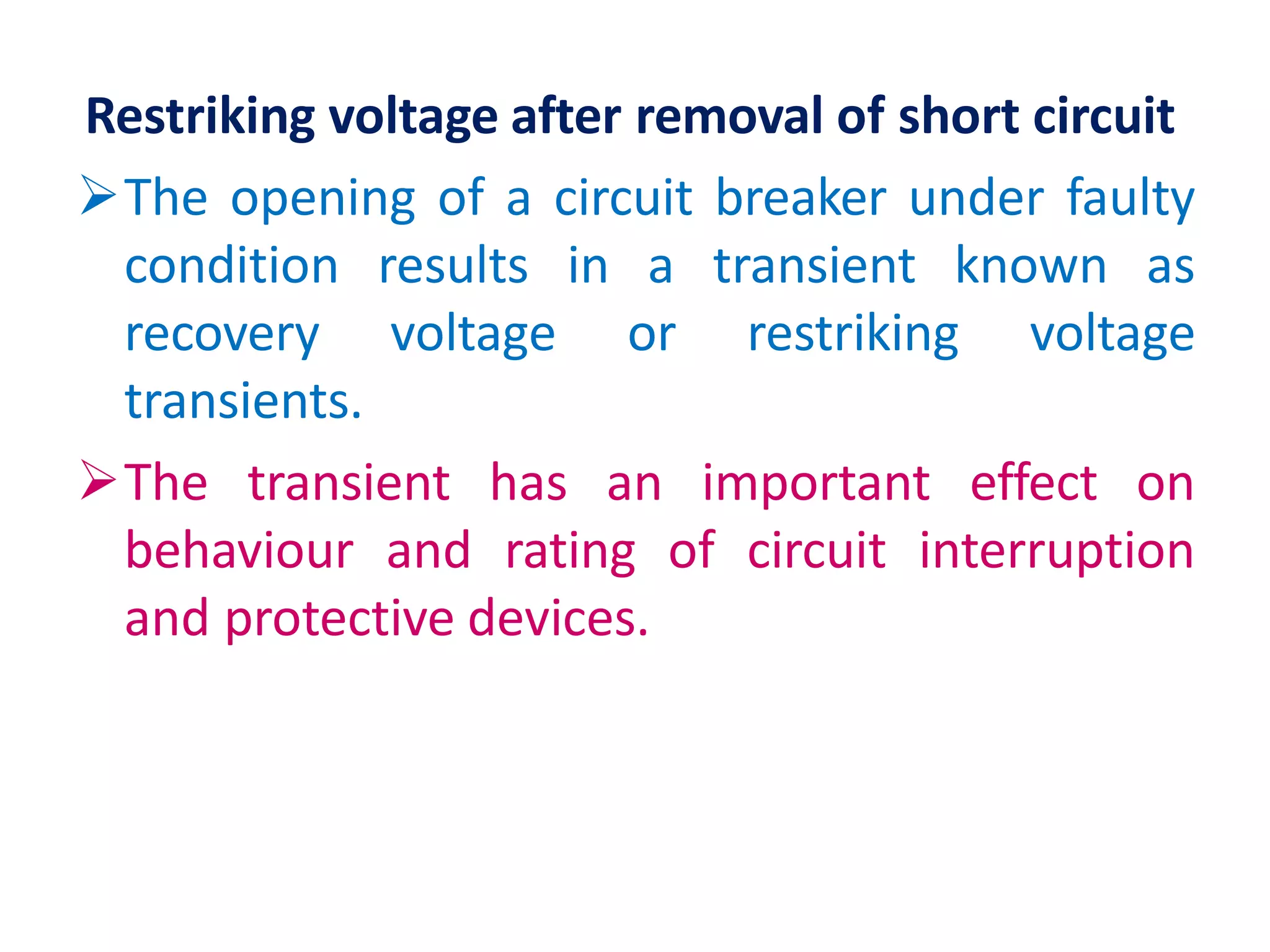 Restriking voltage after removal of short circuit
The opening of a circuit breaker under faulty
condition results in a transient known as
recovery voltage or restriking voltage
transients.
The transient has an important effect on
behaviour and rating of circuit interruption
and protective devices.
 