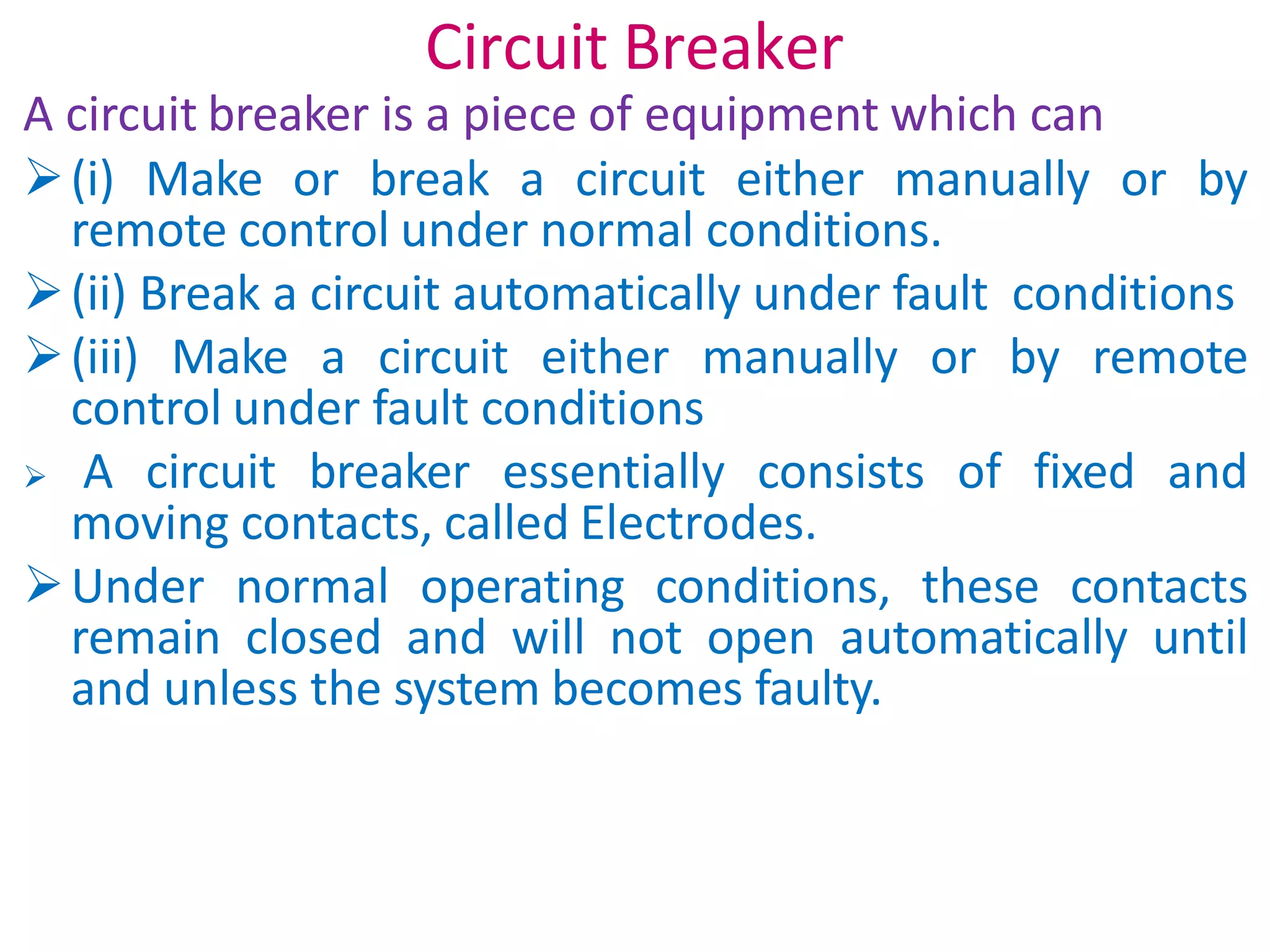 Circuit Breaker
A circuit breaker is a piece of equipment which can
(i) Make or break a circuit either manually or by
remote control under normal conditions.
(ii) Break a circuit automatically under fault conditions
(iii) Make a circuit either manually or by remote
control under fault conditions
 A circuit breaker essentially consists of fixed and
moving contacts, called Electrodes.
Under normal operating conditions, these contacts
remain closed and will not open automatically until
and unless the system becomes faulty.
 