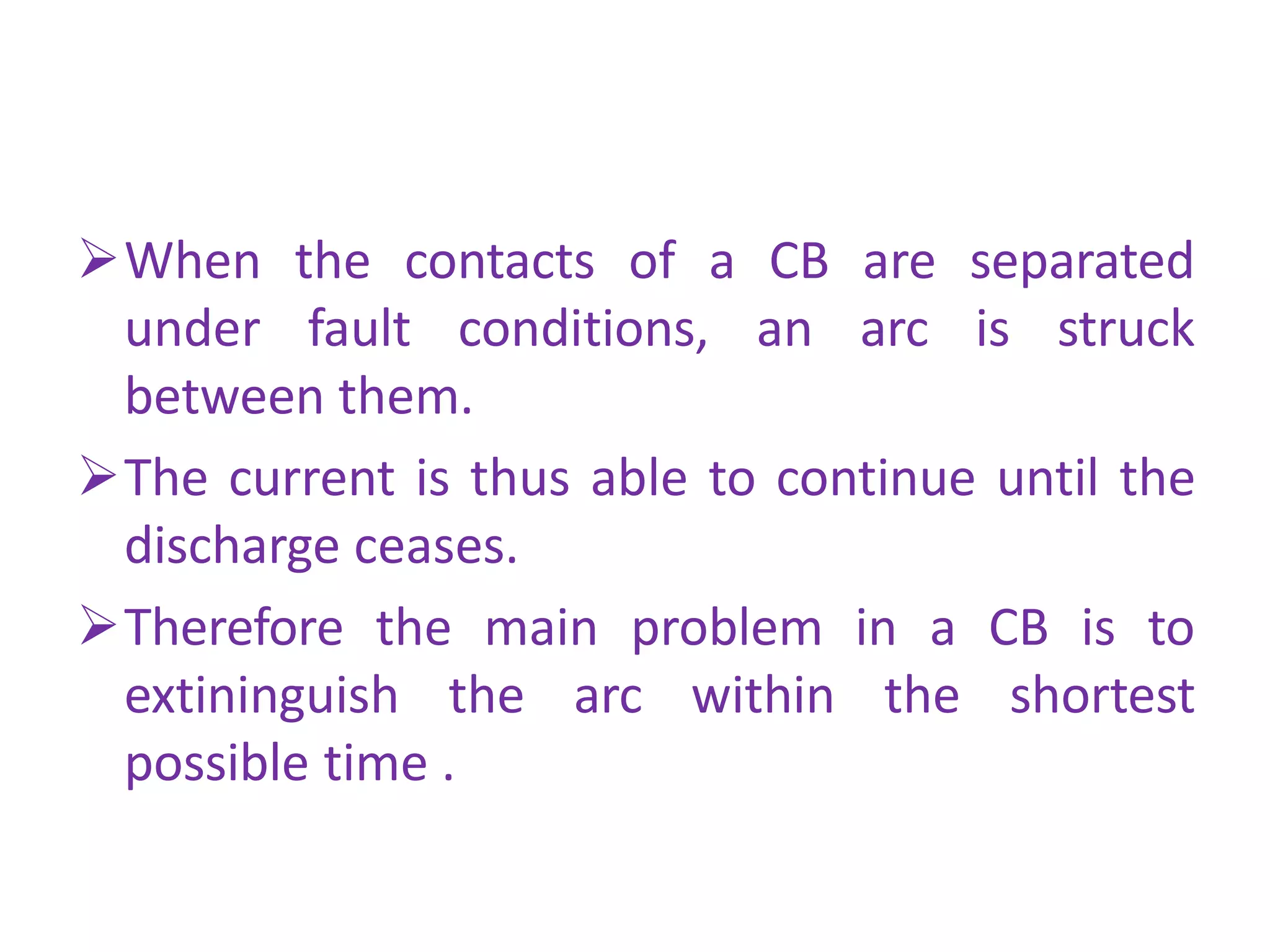 When the contacts of a CB are separated
under fault conditions, an arc is struck
between them.
The current is thus able to continue until the
discharge ceases.
Therefore the main problem in a CB is to
extininguish the arc within the shortest
possible time .
 