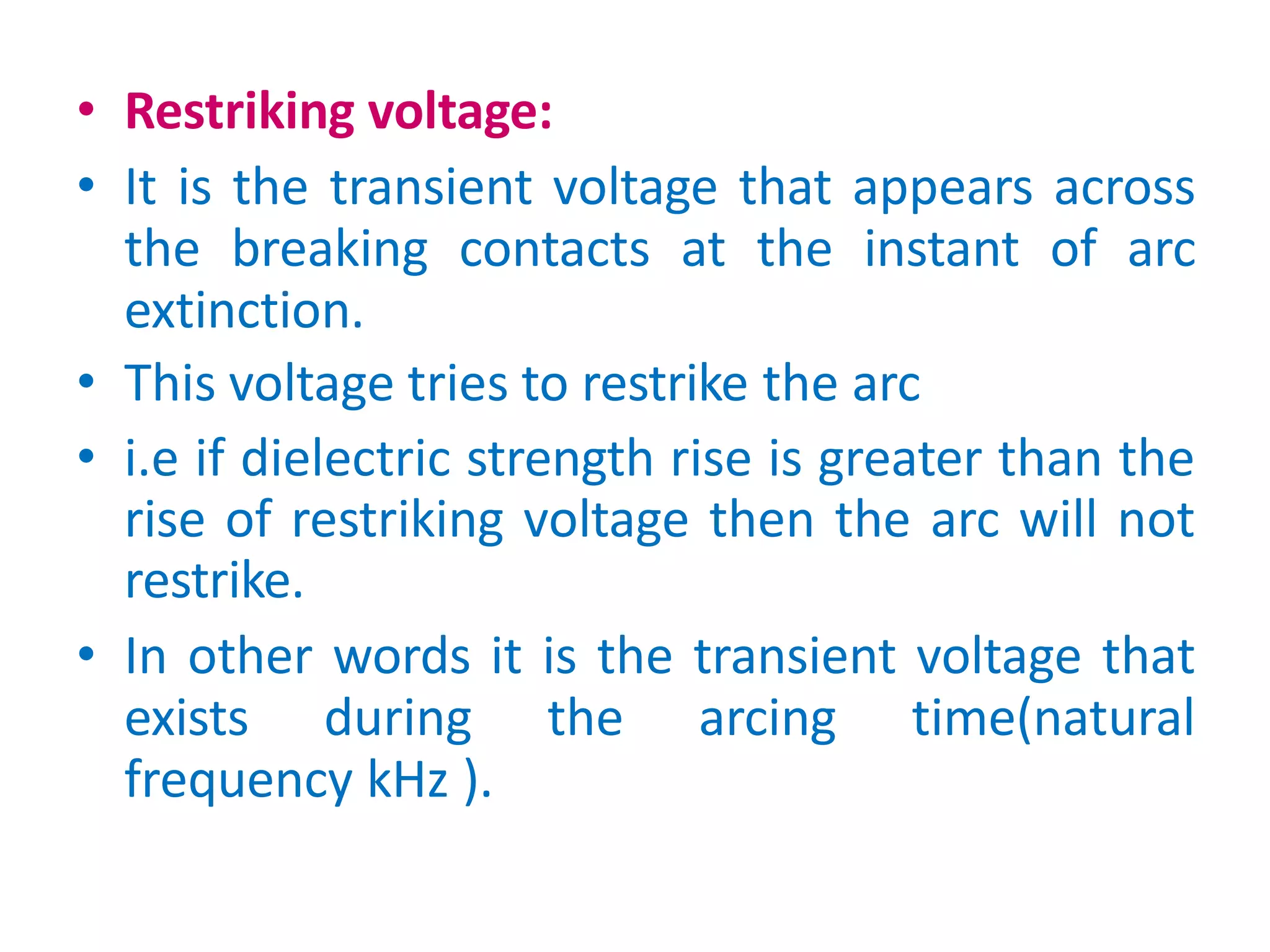 • Restriking voltage:
• It is the transient voltage that appears across
the breaking contacts at the instant of arc
extinction.
• This voltage tries to restrike the arc
• i.e if dielectric strength rise is greater than the
rise of restriking voltage then the arc will not
restrike.
• In other words it is the transient voltage that
exists during the arcing time(natural
frequency kHz ).
 