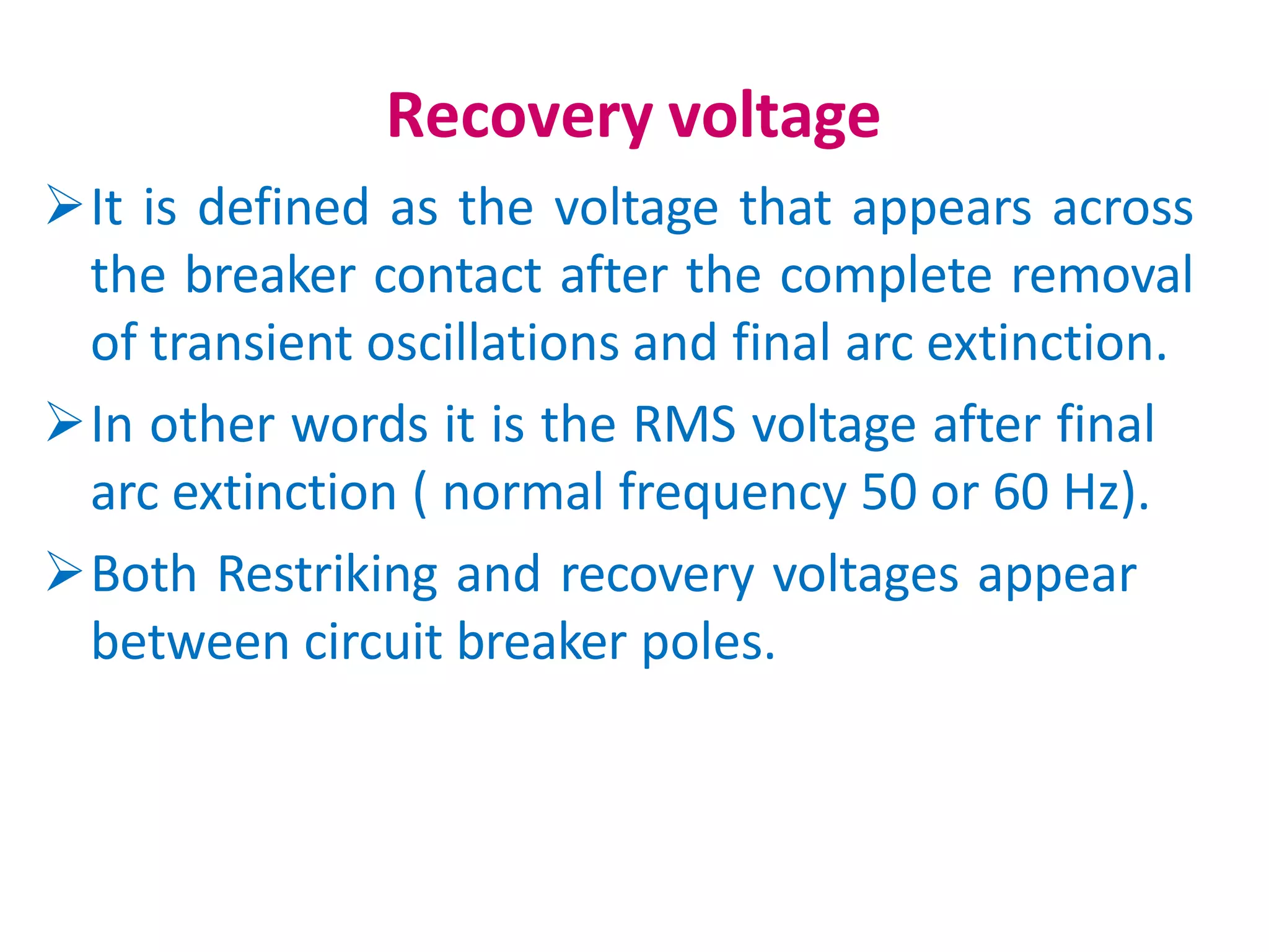 Recovery voltage
It is defined as the voltage that appears across
the breaker contact after the complete removal
of transient oscillations and final arc extinction.
In other words it is the RMS voltage after final
arc extinction ( normal frequency 50 or 60 Hz).
Both Restriking and recovery voltages appear
between circuit breaker poles.
 