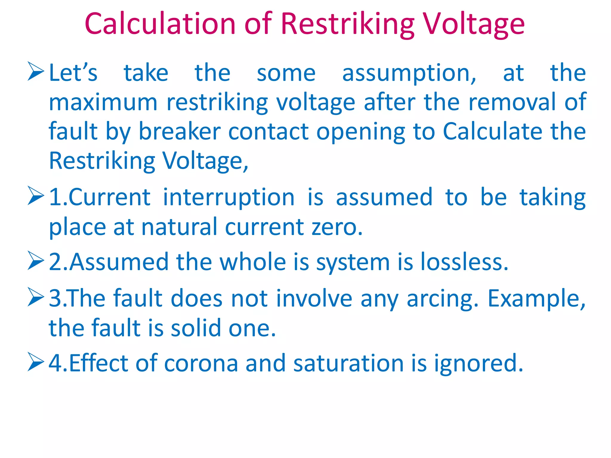 Calculation of Restriking Voltage
Let’s take the some assumption, at the
maximum restriking voltage after the removal of
fault by breaker contact opening to Calculate the
Restriking Voltage,
1.Current interruption is assumed to be taking
place at natural current zero.
2.Assumed the whole is system is lossless.
3.The fault does not involve any arcing. Example,
the fault is solid one.
4.Effect of corona and saturation is ignored.
 