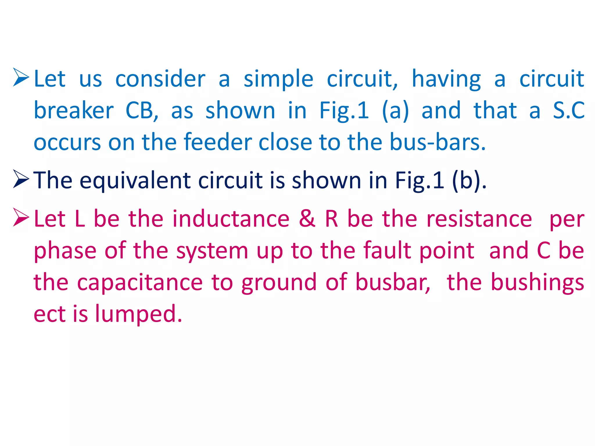 Let us consider a simple circuit, having a circuit
breaker CB, as shown in Fig.1 (a) and that a S.C
occurs on the feeder close to the bus-bars.
The equivalent circuit is shown in Fig.1 (b).
Let L be the inductance & R be the resistance per
phase of the system up to the fault point and C be
the capacitance to ground of busbar, the bushings
ect is lumped.
 