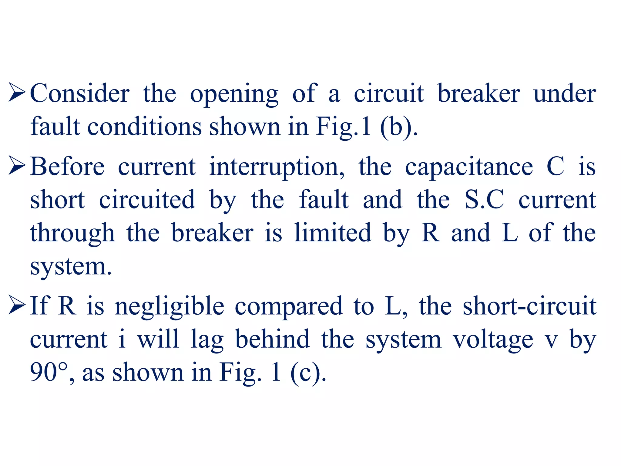 Consider the opening of a circuit breaker under
fault conditions shown in Fig.1 (b).
Before current interruption, the capacitance C is
short circuited by the fault and the S.C current
through the breaker is limited by R and L of the
system.
If R is negligible compared to L, the short-circuit
current i will lag behind the system voltage v by
90°, as shown in Fig. 1 (c).
 