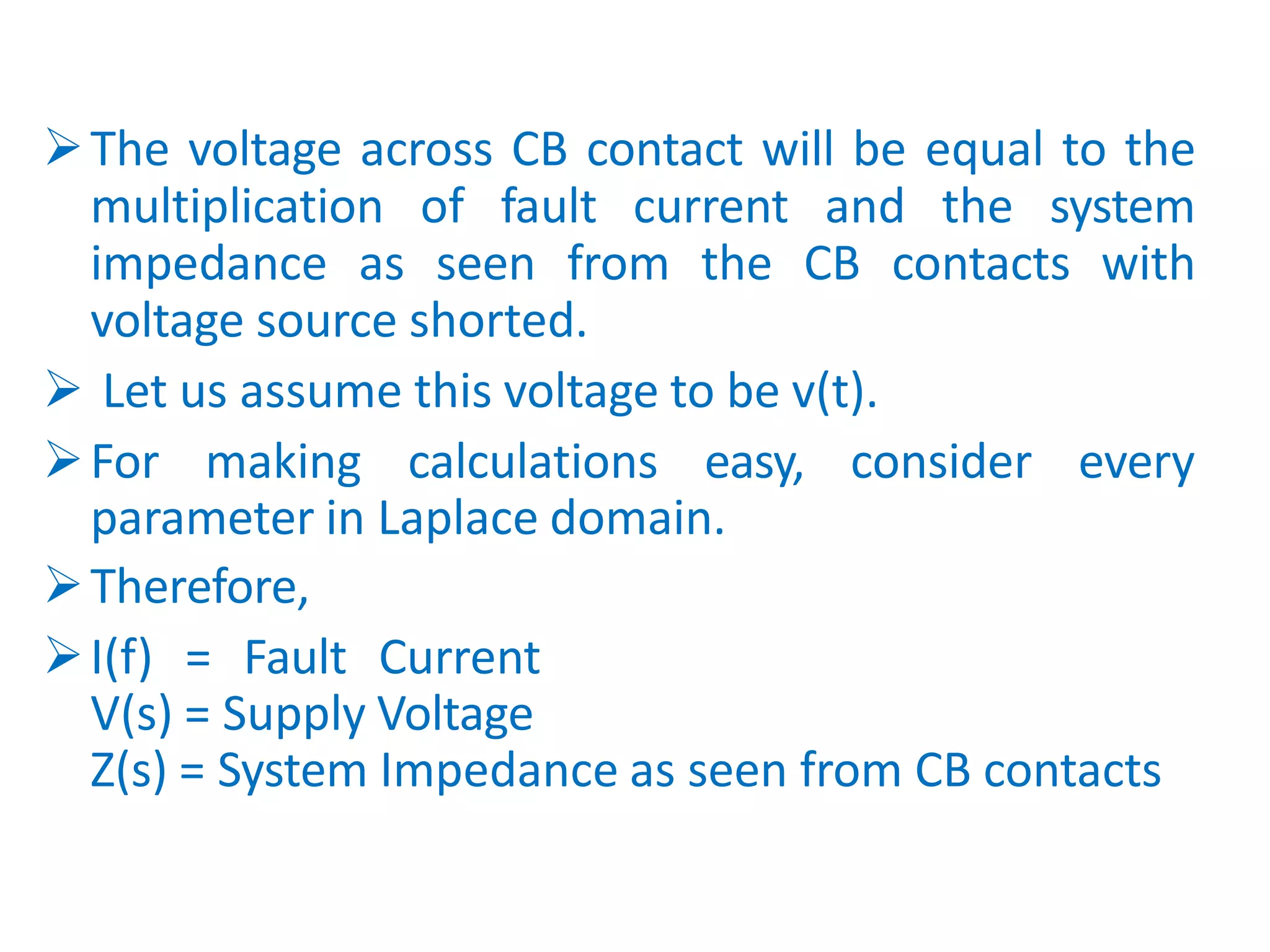 The voltage across CB contact will be equal to the
multiplication of fault current and the system
impedance as seen from the CB contacts with
voltage source shorted.
 Let us assume this voltage to be v(t).
For making calculations easy, consider every
parameter in Laplace domain.
Therefore,
I(f) = Fault Current
V(s) = Supply Voltage
Z(s) = System Impedance as seen from CB contacts
 