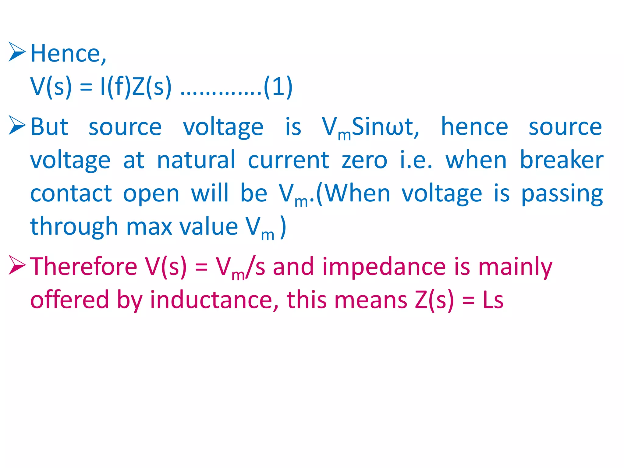 Hence,
V(s) = I(f)Z(s) ………….(1)
But source voltage is VmSinωt, hence source
voltage at natural current zero i.e. when breaker
contact open will be Vm.(When voltage is passing
through max value Vm )
Therefore V(s) = Vm/s and impedance is mainly
offered by inductance, this means Z(s) = Ls
 