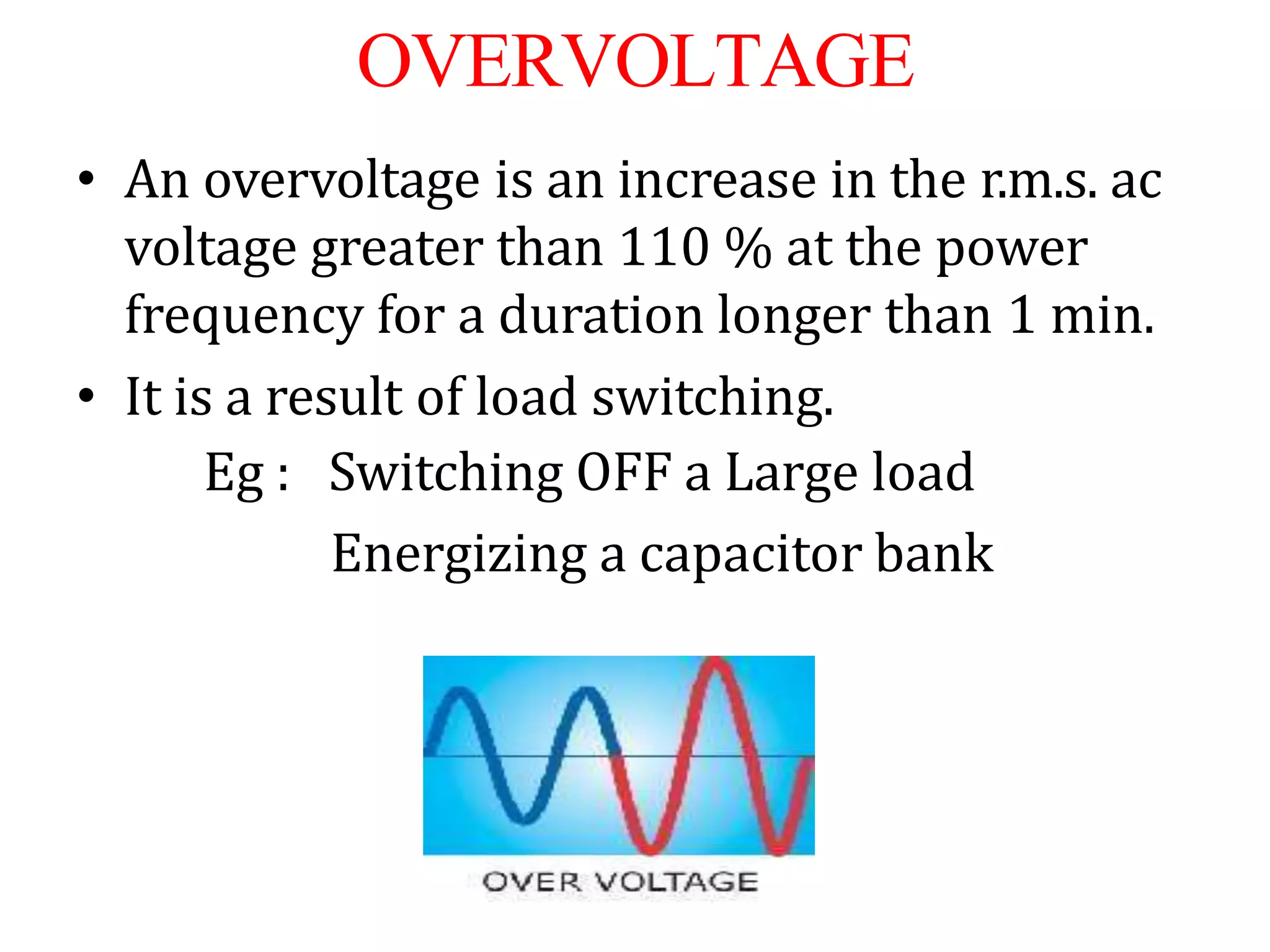 OVERVOLTAGE
• An overvoltage is an increase in the r.m.s. ac
voltage greater than 110 % at the power
frequency for a duration longer than 1 min.
• It is a result of load switching.
Eg : Switching OFF a Large load
Energizing a capacitor bank
 