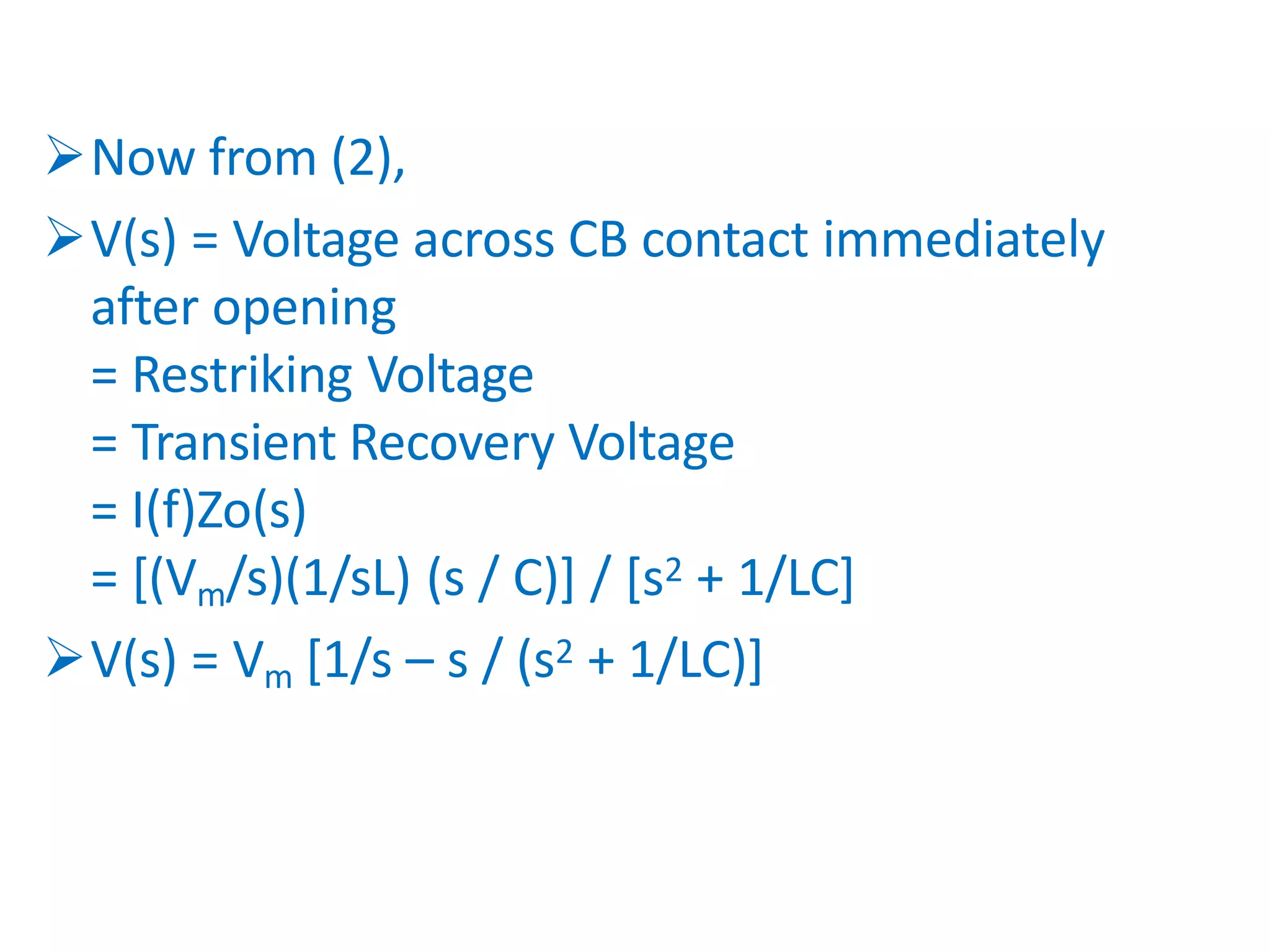 Now from (2),
V(s) = Voltage across CB contact immediately
after opening
= Restriking Voltage
= Transient Recovery Voltage
= I(f)Zo(s)
= [(Vm/s)(1/sL) (s / C)] / [s2 + 1/LC]
V(s) = Vm [1/s – s / (s2 + 1/LC)]
 
