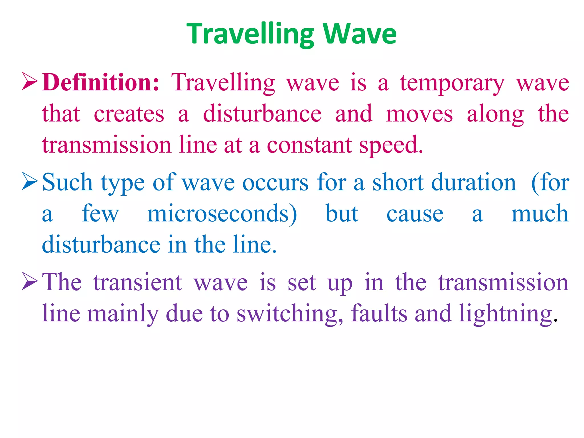 Travelling Wave
Definition: Travelling wave is a temporary wave
that creates a disturbance and moves along the
transmission line at a constant speed.
Such type of wave occurs for a short duration (for
a few microseconds) but cause a much
disturbance in the line.
The transient wave is set up in the transmission
line mainly due to switching, faults and lightning.
 