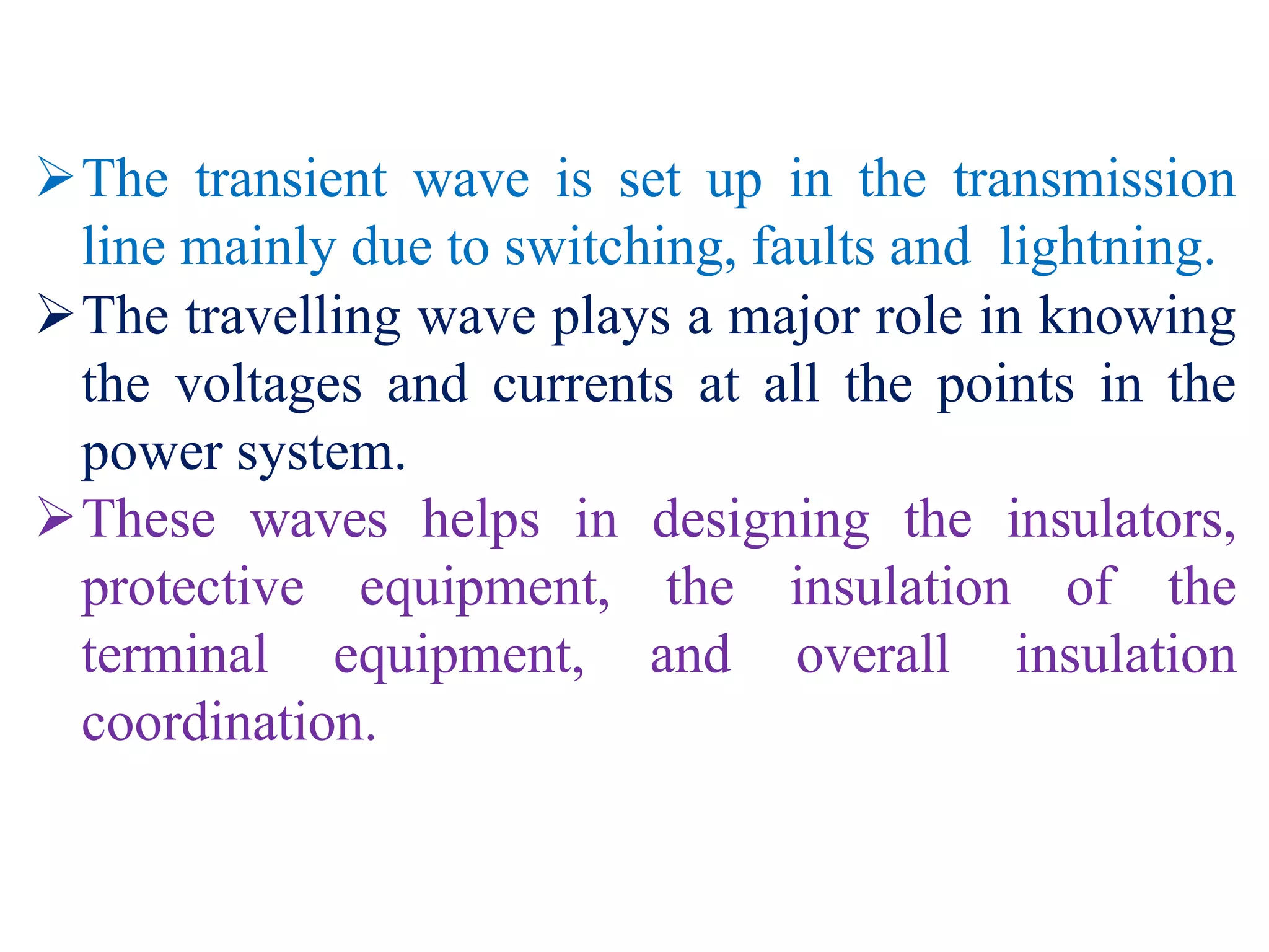 The transient wave is set up in the transmission
line mainly due to switching, faults and lightning.
The travelling wave plays a major role in knowing
the voltages and currents at all the points in the
power system.
These waves helps in designing the insulators,
protective equipment, the insulation of the
terminal equipment, and overall insulation
coordination.
 