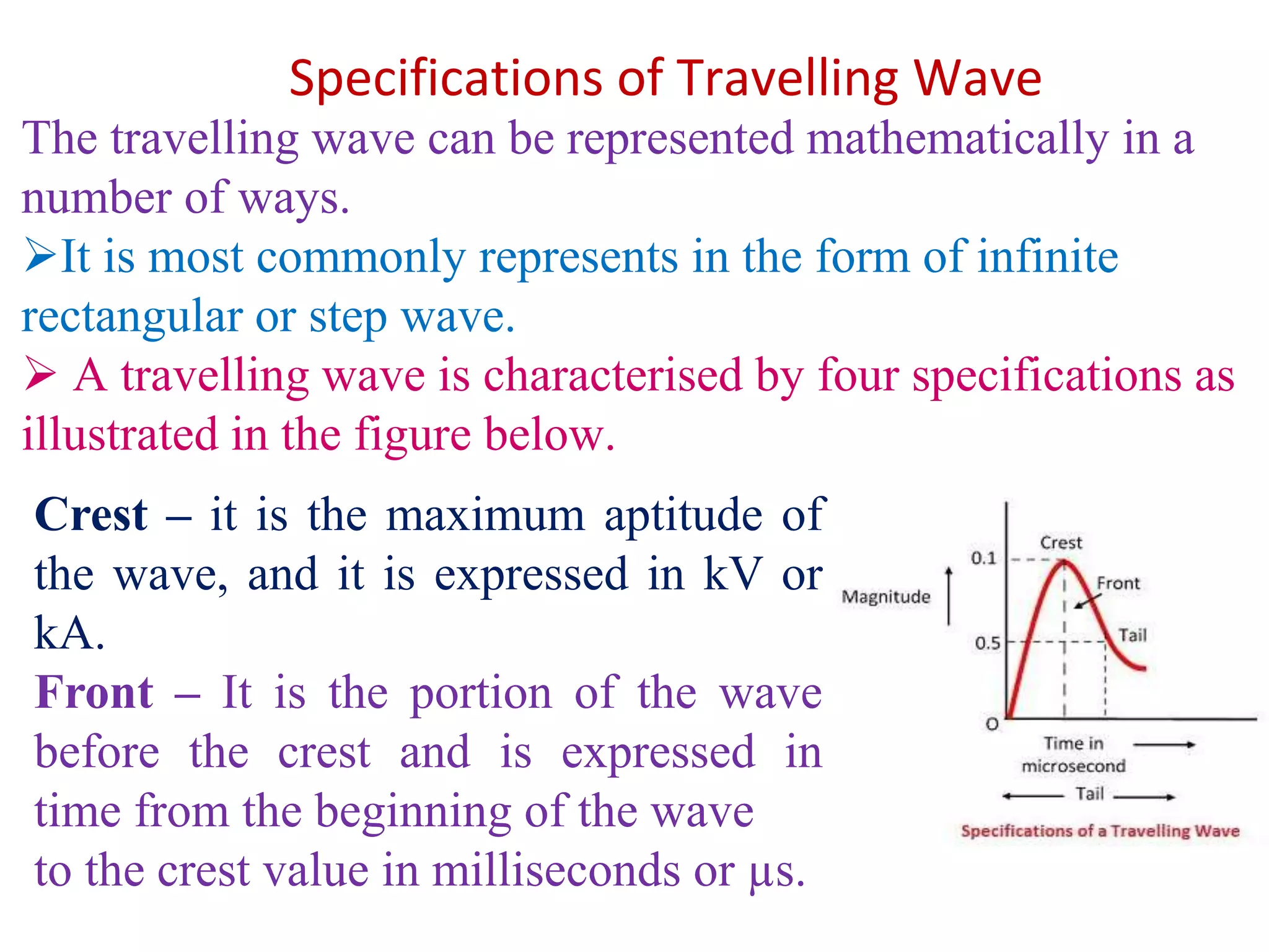 Specifications of Travelling Wave
The travelling wave can be represented mathematically in a
number of ways.
It is most commonly represents in the form of infinite
rectangular or step wave.
 A travelling wave is characterised by four specifications as
illustrated in the figure below.
Crest – it is the maximum aptitude of
the wave, and it is expressed in kV or
kA.
Front – It is the portion of the wave
before the crest and is expressed in
time from the beginning of the wave
to the crest value in milliseconds or µs.
 